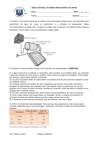 ESCOLA ESTADUAL DE ENSINO MÉDIO EVARISTO DE ANTONI
Nome:___________________________________________ DATA: ____/____/____
Turma: _____________________________ Conceito: _________
Prof.: Vanildo Tonetto Editado: 30/09/2015
19. (UFSC) O uso racional das fontes de energia é uma preocupação bastante atual. Uma alternativa para o
aquecimento da água em casas ou condomínios é a utilização de aquecedores solares.
Um sistema básico de aquecimento de água por energia solar é composto de coletores solares (placas) e
reservatório térmico (boiler), como esquematizado na figura abaixo.
Em relação ao sistema ilustrado da figura acima, assinale a(s) proposição(ões) CORRETA(S).
01. A água circula entre os coletores e o reservatório térmico através de um sistema natural, por convecção.
A água dos coletores fica mais quente e, portanto, menos densa que a água no reservatório. Assim a água
fria “empurra” a água quente gerando a circulação.
02. Os canos e as placas dentro do coletor devem ser pintados de preto para uma maior absorção de calor
por irradiação térmica.
04. As placas coletoras são envoltas em vidro transparente que funciona como estufa, permitindo a
passagem de praticamente toda a radiação solar. Esta radiação aquece as placas que, por sua vez,
aquecem o ar no interior da estufa, formando correntes de convecção, sendo que este ar é impedido de se
propagar para o ambiente externo.
08. Em todo o processo de aquecimento desse sistema, não há transferência de calor por condução.
16. Como a placa coletora está situada abaixo do reservatório térmico, o sistema acima descrito só
funcionará se existir uma bomba hidráulica que faça a água circular entre os dois.
32. A condução de calor só ocorre nas placas, pois são metálicas, mas não na água.
20. (FGV) O conhecimento das propriedades físico-químicas das substâncias é muito útil para avaliar
condições adequadas para a sua armazenagem e transporte. Considere os dados das três substâncias
seguintes:
 