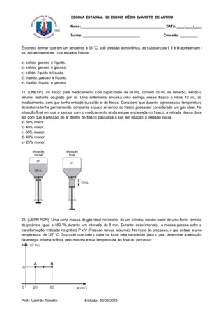 ESCOLA ESTADUAL DE ENSINO MÉDIO EVARISTO DE ANTONI
Nome:___________________________________________ DATA: ____/____/____
Turma: _____________________________ Conceito: _________
Prof.: Vanildo Tonetto Editado: 30/09/2015
É correto afirmar que em um ambiente a 35 °C, sob pressão atmosférica, as substâncias I, II e III apresentam -
se, respectivamente, nos estados físicos
a) sólido, gasoso e líquido.
b) sólido, gasoso e gasoso.
c) sólido, líquido e líquido.
d) líquido, gasoso e líquido.
e) líquido, líquido e gasoso.
21. (UNESP) Um frasco para medicamento com capacidade de 50 mL, contem 35 mL de remédio, sendo o
volume restante ocupado por ar. Uma enfermeira encaixa uma seringa nesse frasco e retira 10 mL do
medicamento, sem que tenha entrado ou saído ar do frasco. Considere que durante o processo a temperatura
do sistema tenha permanecido constante e que o ar dentro do frasco possa ser considerado um gás ideal. Na
situação final em que a seringa com o medicamento ainda estava encaixada no frasco, a retirada dessa dose
fez com que a pressão do ar dentro do frasco passasse a ser, em relação a pressão inicial,
a) 60% maior.
b) 40% maior.
c) 60% menor.
d) 40% menor.
e) 25% menor.
22. (UERN-RGN) Uma certa massa de gás ideal no interior de um cilindro, recebe calor de uma fonte térmica
de potência igual a 480 W, durante um intervalo de 5 min. Durante esse intervalo, a massa gasosa sofre a
transformação indicada no gráfico P x V (Pressão versus Volume). No início do processo, o gás estava a uma
temperatura de 127 °C. Supondo que todo o calor da fonte seja transferido para o gás, determine a variação
da energia interna sofrida pelo mesmo e sua temperatura ao final do processo:
 