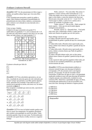Professor Cristiano Marcell

Questão 10) Um dos passatempos de Júlia é jogar o                       Pedro, camisa 6: - Tive uma idéia. Nós somos 11
sudoku, um quebra-cabeça lógico que virou uma febre           jogadores e nossas camisas estão numeradas de 2 a 12.
mundial.                                                      Tenho dois dados com as faces numeradas de 1 a 6. Se eu
Como estratégia para preencher a grade de sudoku a            jogar os dois dados, a soma dos números das faces que
seguir, Júlia começou analisando as possibilidades de         ficarem para cima pode variar de 2 (1 + 1) até 12 (6 + 6).
preenchimento da oitava linha e deduziu, corretamente,        Vamos jogar os dados, e quem tiver a camisa com o
qual o número a ser colocado na casa marcada com a            número do resultado vai guardar a taça.
bolinha preta.                                                          Tadeu, camisa 2: - Não sei não... Pedro sempre foi
                                                              muito esperto... Acho que ele está levando alguma
Como se joga o Sudoku                                         vantagem nessa proposta...
O objetivo do jogo é preencher uma grade 9×9,                           Ricardo, camisa 12: - Pensando bem... Você pode
subdividida em quadrados 3×3, com os números de 1 a 9,        estar certo, pois, conhecendo o Pedro, é capaz que ele
de modo que cada número apareça uma única vez em cada         tenha mais chances de ganhar que nós dois juntos...
linha, em cada coluna e em cada quadrado 3×3.
                                                              Desse diálogo conclui-se que
                                                              a) Tadeu e Ricardo estavam equivocados, pois a
                                                              probabilidade de ganhar a guarda da taça era a mesma para
                                                              todos.
                                                              b) Tadeu tinha razão e Ricardo estava equivocado, pois,
                                                              juntos, tinham mais chances de ganhar a guarda da taça do
                                                              que Pedro.
                                                              c) Tadeu tinha razão e Ricardo estava equivocado, pois,
                                                              juntos, tinham a mesma chance que Pedro de ganhar a
                                                              guarda da taça.
                                                              d) Tadeu e Ricardo tinham razão, pois os dois juntos
                                                              tinham menos chances de ganhar a guarda da taça do que
                                                              Pedro.
                                                              e) não é possível saber qual dos jogadores tinha razão, por
                                                              se tratar de um resultado probabilístico, que depende
                                                              exclusivamente da sorte.
O número colocado por Júlia foi
a) 1.
                                                              Questão 13) Em uma determinada residência, o
b) 4.
c) 6.                                                         consumo mensal de água com descarga de banheiro
d) 7.                                                         corresponde a 33% do consumo total e com higiene
e) 9.                                                         pessoal, 25% do total. No mês de novembro foram
                                                              consumidos 25.000 litros de água no total e, da quantidade
                                                              usada pela residência nesse mês para descarga de banheiro
Questão 11) Uma calculadora apresentava, em sua
                                                              e higiene pessoal, uma adolescente, residente na casa,
tela, o resultado da soma dos gastos do mês realizados por    consumiu 40%. Determine a quantidade de água, em litros,
um pai "coruja" que permitiu a seu filho apertar algumas      consumida pela adolescente no mês de novembro com
teclas, alterando esse resultado. O pai observou que o        esses dois itens: descarga de banheiro e higiene pessoal.
menino havia apertado as teclas, uma única vez, na ordem
mostrada na figura 1.                                         a) 4800 litros
Para recuperar o resultado que estava na tela, o pai deverá   b) 4700 litros
apertar as teclas.
                                                              c) 5700 litros
                                                              d) 5800 litros
                                                              e) 4000 litros

                                                               Rascunho




Questão 12) Um time de futebol amador ganhou uma
taça ao vencer um campeonato. Os jogadores decidiram
que o prêmio seria guardado na casa de um deles. Todos
quiseram guardar a taça em suas casas. Na discussão para
se decidir com quem ficaria o troféu, travou-se o seguinte
diálogo:

            Aqueles que não fazem nada estão sempre dispostos a criticar os que fazem algo (Oscar Wilde)
 