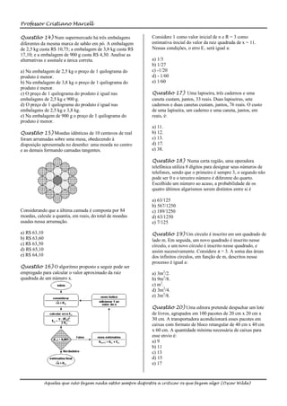 Professor Cristiano Marcell

Questão 14) Num supermercado há três embalagens               Considere 1 como valor inicial de n e R = 3 como
diferentes da mesma marca de sabão em pó. A embalagem         estimativa inicial do valor da raiz quadrada de x = 11.
de 2,5 kg custa R$ 10,75; a embalagem de 3,8 kg custa R$      Nessas condições, o erro E‚ será igual a:
17,10; e a embalagem de 900 g custa R$ 4,30. Analise as
alternativas e assinale a única correta.                      a) 1/3
                                                              b) 1/27
a) Na embalagem de 2,5 kg o preço de 1 quilograma do          c) -1/20
produto é menor.                                              d) - 1/60
b) Na embalagem de 3,8 kg o preço de 1 quilograma do          e) 1/60
produto é menor.
c) O preço de 1 quilograma do produto é igual nas             Questão 17) Uma lapiseira, três cadernos e uma
embalagens de 2,5 kg e 900 g.                                 caneta custam, juntos, 33 reais. Duas lapiseiras, sete
d) O preço de 1 quilograma do produto é igual nas             cadernos e duas canetas custam, juntos, 76 reais. O custo
embalagens de 2,5 kg e 3,8 kg.                                de uma lapiseira, um caderno e uma caneta, juntos, em
e) Na embalagem de 900 g o preço de 1 quilograma do           reais, é:
produto é menor.
                                                              a) 11.
Questão 15) Moedas idênticas de 10 centavos de real           b) 12.
foram arrumadas sobre uma mesa, obedecendo à                  c) 13.
disposição apresentada no desenho: uma moeda no centro        d) 17.
e as demais formando camadas tangentes.                       e) 38.

                                                              Questão 18) Numa certa região, uma operadora
                                                              telefônica utiliza 8 dígitos para designar seus números de
                                                              telefones, sendo que o primeiro é sempre 3, o segundo não
                                                              pode ser 0 e o terceiro número é diferente do quarto.
                                                              Escolhido um número ao acaso, a probabilidade de os
                                                              quatro últimos algarismos serem distintos entre si é

                                                              a) 63/125
                                                              b) 567/1250
Considerando que a última camada é composta por 84            c) 189/1250
moedas, calcule a quantia, em reais, do total de moedas       d) 63/1250
usadas nessa arrumação.                                       e) 7/125

a) R$ 63,10                                                   Questão 19) Um círculo é inscrito em um quadrado de
b) R$ 63,60                                                   lado m. Em seguida, um novo quadrado é inscrito nesse
c) R$ 63,50                                                   círculo, e um novo círculo é inscrito nesse quadrado, e
d) R$ 65,10                                                   assim sucessivamente. Considere π = 3. A soma das áreas
e) R$ 64,10                                                   dos infinitos círculos, em função de m, descritos nesse
                                                              processo é igual a:
Questão 16) O algoritmo proposto a seguir pode ser
empregado para calcular o valor aproximado da raiz            a) 3m2/2.
quadrada de um número x.                                      b) 9m2/8.
                                                              c) m2.
                                                              d) 3m2/4.
                                                              e) 3m2/8.

                                                              Questão 20) Uma editora pretende despachar um lote
                                                              de livros, agrupados em 100 pacotes de 20 cm x 20 cm x
                                                              30 cm. A transportadora acondicionará esses pacotes em
                                                              caixas com formato de bloco retangular de 40 cm x 40 cm
                                                              x 60 cm. A quantidade mínima necessária de caixas para
                                                              esse envio é:
                                                              a) 9
                                                              b) 11
                                                              c) 13
                                                              d) 15
                                                              e) 17



              Aqueles que não fazem nada estão sempre dispostos a criticar os que fazem algo (Oscar Wilde)
 