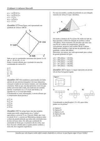 Professor Cristiano Marcell

a) y = [( 3/3)/3] x                                          No meio da manhã, a sombra da pirâmide era um triângulo
b) y = [( 2/2)/2] x                                          isósceles de vértice P (veja o desenho).
c) y = (1/2) x
d) y = [ 3/2] x
e) y = (1/3) x

Questão 27) Nesta figura, está representado um
quadrado de vértices ABCD:




                                                             Ele mediu a distância de P ao ponto M, médio do lado da
                                                             base (portanto a altura do triângulo da sombra) e achou
                                                             130 cúbitos. Nesse momento, ele percebeu que uma vara
                                                             reta PA de 4 cúbitos de comprimento, colocada
                                                             verticalmente, projetava uma sombra PB de 5 cúbitos.
                                                             Abdal mediu também o lado da base da pirâmide, que é
                                                             quadrada, e achou 440 cúbitos.
                                                             Determine, em metros, um valor aproximado para a altura
                                                             da grande pirâmide do Egito.

Sabe-se que as coordenadas cartesianas dos pontos A e B      a) h = 280 cúbitos = 145,60m.
são A = (0, 0) e B = (3, 4).                                 a) h = 290 cúbitos = 175,60m.
Então, é correto afirmar que o resultado da soma das         a) h = 270 cúbitos = 135,60m.
coordenadas do vértice D é:                                  a) h = 281 cúbitos = 146,60m.
                                                             a) h = 380 cúbitos = 144,60m.
a) -2.
b) -1.                                                       Questão 30) A figura 1 a seguir representa um prisma
c) - 1/2.                                                    reto de base hexagonal regular.
d) - 3/2.
e) 0

Questão 28) Dois nadadores, posicionados em lados
opostos de uma piscina retangular e em raias adjacentes,
começam a nadar em um mesmo instante, com velocidades
constantes. Sabe-se que, nas duas primeiras vezes em que
ambos estiveram lado a lado, eles nadavam em sentidos
opostos: na primeira vez, a 15 m de uma borda e, na
segunda vez, a 12 m da outra borda.
Considerando-se essas informações, é correto afirmar que
o comprimento dessa piscina é

a) 21 m.
b) 27 m.
                                                             Considerando as planificações I, II e III, quais delas
c) 33 m.
                                                             podem ser do prisma?
d) 54 m.
e) 36 m.
                                                             a) Apenas I.
                                                             b) Apenas II.
Questão 29) No antigo Egito uma das unidades
                                                             c) Apenas I e II.
usadas para medir comprimentos era o "cúbito",               d) Apenas II e III.
equivalente a cerca de 52 cm. O jovem Abdal, que viveu       e) I, II e III.
no século II a.C. e curioso em Matemática, desejava saber
a altura da grande pirâmide que tinha sido construída mais
de dois mil anos antes. Ele sabia que a pirâmide foi
construída de forma que, no primeiro dia do verão, suas
faces ficavam voltadas para os quatro pontos cardeais e,
nesse dia, fez a seguinte experiência.


            Aqueles que não fazem nada estão sempre dispostos a criticar os que fazem algo (Oscar Wilde)
 