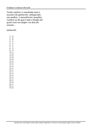 Professor Cristiano Marcell


Tente resolver o simulado sem o
auxílio do gabarito, utilizando,
em média, 3 minutos por questão.
Lembre-se de que é esse o tempo do
qual você vai dispor no dia do
exame...

Gabarito


   1)    b)
   2)    d)
   3)    b)
   4)    c)
   5)    c)
   6)    e)
   7)    c)
   8)    a)
   9)    d)
   10)   c)
   11)   b)
   12)   d)
   13)   d)
   14)   d)
   15)   a)
   16)   d)
   17)   c)
   18)   a)
   19)   a)
   20)   c)
   21)   e)
   22)   a)
   23)   e)
   24)   a)
   25)   e)
   26)   a)
   27)   b)
   28)   c)
   29)   a)
   30)   d)




              Aqueles que não fazem nada estão sempre dispostos a criticar os que fazem algo (Oscar Wilde)
 