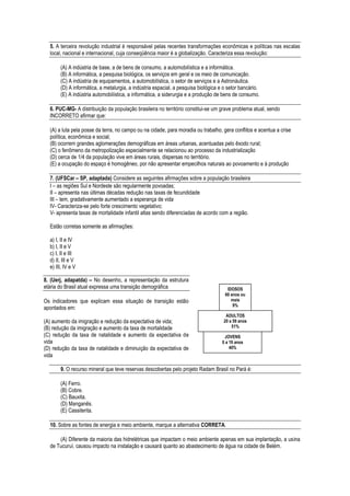 5. A terceira revolução industrial é responsável pelas recentes transformações econômicas e políticas nas escalas
  local, nacional e internacional, cuja conseqüência maior é a globalização. Caracteriza essa revolução:

       (A) A indústria de base, a de bens de consumo, a automobilística e a informática.
       (B) A informática, a pesquisa biológica, os serviços em geral e os meio de comunicação.
       (C) A indústria de equipamentos, a automobilística, o setor de serviços e a Astronáutica.
       (D) A informática, a metalurgia, a indústria espacial, a pesquisa biológica e o setor bancário.
       (E) A indústria automobilística, a informática, a siderurgia e a produção de bens de consumo.

  6. PUC-MG- A distribuição da população brasileira no território constitui-se um grave problema atual, sendo
  INCORRETO afirmar que:

  (A) a luta pela posse da terra, no campo ou na cidade, para moradia ou trabalho, gera conflitos e acentua a crise
  política, econômica e social;
  (B) ocorrem grandes aglomerações demográficas em áreas urbanas, acentuadas pelo êxodo rural;
  (C) o fenômeno da metropolização especialmente se relacionou ao processo da industrialização
  (D) cerca de 1/4 da população vive em áreas rurais, dispersas no território.
  (E) a ocupação do espaço é homogêneo, por não apresentar empecilhos naturais ao povoamento e à produção

  7. (UFSCar – SP, adaptada) Considere as seguintes afirmações sobre a população brasileira
  I – as regiões Sul e Nordeste são regularmente povoadas;
  II – apresenta nas últimas décadas redução nas taxas de fecundidade
  III – tem, gradativamente aumentado a esperança de vida
  IV- Caracteriza-se pelo forte crescimento vegetativo;
  V- apresenta taxas de mortalidade infantil altas sendo diferenciadas de acordo com a região.

  Estão corretas somente as afirmações:

  a) I, II e IV
  b) I, II e V
  c) I, II e III
  d) II, III e V
  e) III, IV e V

8. (Uerj, adapatda) – No desenho, a representação da estrutura
etária do Brasil atual expressa uma transição demográfica                             IDOSOS
                                                                                     60 anos ou
Os indicadores que explicam essa situação de transição estão                            mais
                                                                                         9%
apontados em:
                                                                                     ADULTOS
(A) aumento da imigração e redução da expectativa de vida;                          20 a 59 anos
(B) redução da imigração e aumento da taxa de mortalidade                               51%
(C) redução da taxa de natalidade e aumento da expectativa de                        JOVENS
vida                                                                                0 a 19 anos
(D) redução da taxa de natalidade e diminuição da expectativa de                        40%
vida

       9. O recurso mineral que teve reservas descobertas pelo projeto Radam Brasil no Pará é:

       (A) Ferro.
       (B) Cobre.
       (C) Bauxita.
       (D) Manganês.
       (E) Cassiterita.

  10. Sobre as fontes de energia e meio ambiente, marque a alternativa CORRETA.

      (A) Diferente da maioria das hidrelétricas que impactam o meio ambiente apenas em sua implantação, a usina
  de Tucuruí, causou impacto na instalação e causará quanto ao abastecimento de água na cidade de Belém.
 