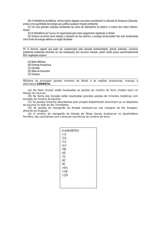(B) A Hidrelétrica de Balbina, embora tenha alegado uma área considerável no afluente do Amazona (Uatumã),
produz uma quantidade de energia que justifica qualquer impacto ambiental.
     (C) Um dos grandes impactos ambientais da Usina de Sobradinho foi destruir a cultura dos índios Waimiri-
Atroari.
     (D) A Hidrelétrica de Tucuruí foi responsável pelo maior alagamento registrado no Brasil.
     (E) Embora se tenha como desafio o descarte do lixo atômico, a energia termonuclear tem sido fundamental
como fonte de energia elétrica na região Nordeste.


11. O domínio vegetal que pode ser caracterizado pela elevada biodiversidade, grande extensão, inúmeros
problemas ambientes advindos do uso inadequado dos recursos naturais, porém ainda possui aproximadamente
80% vegetação original.

    (A) Mata Atlântica.
    (B) Floresta Amazônica.
    (C) Cerrado.
    (D) Mata de Araucária.
    (E) Campos.

12.Sobre as principais jazidas minerais do Brasil e as regiões produtoras, marque a
alternativa CORRETA.

    (A) No Mato Grosso estão localizadas as jazidas de minério de ferro (médio teor) no
Maciço do Urucum.
    (B) Na Serra dos Carajás estão localizadas grandes jazidas de minerais metálicos com
exceção do minério de bauxita.
    (C) As jazidas minerais descobertas pelo projeto Radambrasil encontram-se os depósitos
de bauxita no Vale do Rio Trombetas.
    (D) As jazidas de manganês do Amapá localizam-se nas margens do Rio Amapari,
afluente do Araguari.
    (E) O minério de manganês do Estado de Minas Gerais localiza-se no Quadrilátero
Ferrífero não coincidindo com a área de ocorrência de minério de ferro.




                                     GABARITO
                                     1.E
                                     2.E
                                     3.C
                                     4.C
                                     5B
                                     6E
                                     7C
                                     8C
                                     9C
                                     10A
                                     11B
                                     12D
 