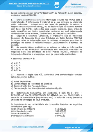 www.estrategiaconcursos.com.br
Página 10 de 25
SIMULADO – EXAME DE SUFICIÊNCIA/CFC 2017.2
EQUIPE ESTRATÉGIA CONCURSOS
INSTAGRAM
@CONTABILIDADEFACILITADA
julgue os itens a seguir como Verdadeiros (V) ou Falsos (F) e, em seguida,
assinale a opção CORRETA.
I. Entre as restrições acerca da informação incluída nos RCPGs está a
materialidade. A informação é material se a sua omissão ou distorção
puder influenciar o cumprimento do dever de prestação de contas e
responsabilização (accountability), ou as decisões que os usuários tomam
com base nos RCPGs elaborados para aquele exercício. Cada entidade
pode especificar um limite quantitativo uniforme no qual determinada
informação se torna material, considerando as suas particularidades.
II. Segundo a Estrutura Conceitual, é improvável que os Relatórios
Contábeis de Propósito Geral das Entidades do Setor Público (RCPGs)
forneçam todas as informações que os usuários necessitem para fins de
prestação de contas e responsabilização (accountability) e tomada de
decisão.
III. As características qualitativas se aplicam a todas as informações
financeiras e não financeiras apresentadas nos Relatórios Contábeis de
Propósito Geral das Entidades do Setor Público (RCPGs), inclusive às
informações histórica e prospectiva, além da informação explicativa.
A sequência CORRETA é:
a) V, F, F.
b) F, V, F.
c) F, V, V.
d) V, F, V.
17) Assinale a opção que NÃO apresenta uma demonstração contábil
aplicada ao setor público:
a) Notas Explicativas
b) Demonstração do Resultado do Exercício
c) Demonstração dos Fluxos de Caixa
d) Demonstração das Mutações do Patrimônio Líquido
18) Determinada Companhia, em obediência à NBC TG 01 (R1) –
REDUÇÃO AO VALOR RECUPERÁVEL DE ATIVOS, fez, em 31/12/2016, o
teste de recuperabilidade (impairment test) do valor de um equipamento
utilizado na fabricação de seus produtos.
O departamento de contabilidade da companhia levantou as seguintes
informações (em R$):
Valor em uso da máquina 510.000,00
Valor líquido de venda 500.000,00
Custo de aquisição 600.000,00
Depreciação Acumulada 50.000,00
 