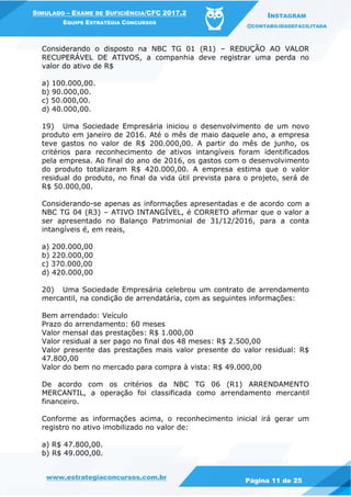www.estrategiaconcursos.com.br
Página 11 de 25
SIMULADO – EXAME DE SUFICIÊNCIA/CFC 2017.2
EQUIPE ESTRATÉGIA CONCURSOS
INSTAGRAM
@CONTABILIDADEFACILITADA
Considerando o disposto na NBC TG 01 (R1) – REDUÇÃO AO VALOR
RECUPERÁVEL DE ATIVOS, a companhia deve registrar uma perda no
valor do ativo de R$
a) 100.000,00.
b) 90.000,00.
c) 50.000,00.
d) 40.000,00.
19) Uma Sociedade Empresária iniciou o desenvolvimento de um novo
produto em janeiro de 2016. Até o mês de maio daquele ano, a empresa
teve gastos no valor de R$ 200.000,00. A partir do mês de junho, os
critérios para reconhecimento de ativos intangíveis foram identificados
pela empresa. Ao final do ano de 2016, os gastos com o desenvolvimento
do produto totalizaram R$ 420.000,00. A empresa estima que o valor
residual do produto, no final da vida útil prevista para o projeto, será de
R$ 50.000,00.
Considerando-se apenas as informações apresentadas e de acordo com a
NBC TG 04 (R3) – ATIVO INTANGÍVEL, é CORRETO afirmar que o valor a
ser apresentado no Balanço Patrimonial de 31/12/2016, para a conta
intangíveis é, em reais,
a) 200.000,00
b) 220.000,00
c) 370.000,00
d) 420.000,00
20) Uma Sociedade Empresária celebrou um contrato de arrendamento
mercantil, na condição de arrendatária, com as seguintes informações:
Bem arrendado: Veículo
Prazo do arrendamento: 60 meses
Valor mensal das prestações: R$ 1.000,00
Valor residual a ser pago no final dos 48 meses: R$ 2.500,00
Valor presente das prestações mais valor presente do valor residual: R$
47.800,00
Valor do bem no mercado para compra à vista: R$ 49.000,00
De acordo com os critérios da NBC TG 06 (R1) ARRENDAMENTO
MERCANTIL, a operação foi classificada como arrendamento mercantil
financeiro.
Conforme as informações acima, o reconhecimento inicial irá gerar um
registro no ativo imobilizado no valor de:
a) R$ 47.800,00.
b) R$ 49.000,00.
 