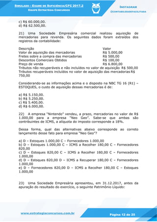 www.estrategiaconcursos.com.br
Página 12 de 25
SIMULADO – EXAME DE SUFICIÊNCIA/CFC 2017.2
EQUIPE ESTRATÉGIA CONCURSOS
INSTAGRAM
@CONTABILIDADEFACILITADA
c) R$ 60.000,00.
d) R$ 62.500,00.
21) Uma Sociedade Empresária comercial realizou aquisição de
mercadorias para revenda. Os seguintes dados foram extraídos dos
registros da contabilidade:
Descrição Valor
Valor de aquisição das mercadorias R$ 5.000,00
Fretes sobre a compra das mercadorias R$ 500,00
Descontos Comerciais Obtidos R$ 100,00
Preço de venda R$ 6.800,00
Tributos não recuperáveis e não incluídos no valor de aquisição R$ 500,00
Tributos recuperáveis incluídos no valor de aquisição das mercadorias R$
750,00
Considerando-se as informações acima e o disposto na NBC TG 16 (R1) –
ESTOQUES, o custo de aquisição dessas mercadorias é de:
a) R$ 5.150,00.
b) R$ 5.250,00.
c) R$ 5.400,00.
d) R$ 6.000,00.
22) A empresa “Nintendo” vendeu, a prazo, mercadorias no valor de R$
1.000,00 para a empresa “Neo Geo”. Sabe-se que ambas são
contribuintes de ICMS, a alíquota do imposto corresponde a 18%.
Dessa forma, qual das alternativas abaixo corresponde ao correto
lançamento desse fato para empresa “Neo Geo”?
a) D – Estoques 1.000,00 C – Fornecedores 1.000,00
b) D – Estoques 1.000,00 C – ICMS a Recolher 180,00 C – Fornecedores
820,00
c) D – Estoques 820,00 C – ICMS a Recolher 180,00 C – Fornecedores
1.000,00
d) D – Estoques 820,00 D – ICMS a Recuperar 180,00 C – Fornecedores
1.000,00
e) D – Fornecedores 820,00 D – ICMS a Recolher 180,00 C – Estoques
1.000,00
23) Uma Sociedade Empresária apresentou, em 31.12.2017, antes da
apuração do resultado do exercício, o seguinte Patrimônio Líquido:
 