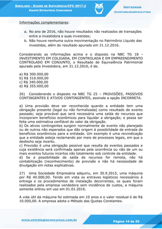 www.estrategiaconcursos.com.br
Página 14 de 25
SIMULADO – EXAME DE SUFICIÊNCIA/CFC 2017.2
EQUIPE ESTRATÉGIA CONCURSOS
INSTAGRAM
@CONTABILIDADEFACILITADA
Informações complementares:
a. No ano de 2016, não houve resultados não realizados de transações
entre a investidora e suas investidas;
b. Não houve nenhuma outra movimentação no Patrimônio Líquido das
investidas, além do resultado apurado em 31.12.2016.
Considerando as informações acima e o disposto na NBC TG 18 -
INVESTIMENTO EM COLIGADA, EM CONTROLADA E EM EMPREENDIMENTO
CONTROLADO EM CONJUNTO, o Resultado de Equivalência Patrimonial
apurado pela Investidora, em 31.12.2016, é de.
a) R$ 300.000,00
b) R$ 310.000,00
c) R$ 340.000,00
d) R$ 355.000,00
26) Considerando o disposto na NBC TG 25 – PROVISÕES, PASSIVOS
CONTINGENTES E ATIVOS CONTINGENTES, assinale a opção INCORRETA.
a) Uma provisão deve ser reconhecida quando a entidade tem uma
obrigação presente (legal ou não formalizada) como resultado de evento
passado; seja provável que será necessária uma saída de recursos que
incorporam benefícios econômicos para liquidar a obrigação; e possa ser
feita uma estimativa confiável do valor da obrigação.
b) Os ativos contingentes surgem normalmente de evento não planejado
ou de outros não esperados que dão origem à possibilidade de entrada de
benefícios econômicos para a entidade. Um exemplo é uma reivindicação
que a entidade esteja reclamando por meio de processos legais, em que o
desfecho seja incerto.
c) Provisão é uma obrigação possível que resulta de eventos passados e
cuja existência será confirmada apenas pela ocorrência ou não de um ou
mais eventos futuros incertos não totalmente sob controle da entidade.
d) Se a possibilidade de saída de recursos for remota, não há
contabilização (reconhecimento) de provisão e não há necessidade de
divulgação em notas explicativas.
27) Uma Sociedade Empresária adquiriu, em 30.9.2015, uma máquina
por R$ 40.000,00. Tendo em vista os entraves logísticos necessários à
entrega e os procedimentos de instalação decorrentes, os quais foram
realizados pela empresa vendedora sem incidência de custos, a máquina
somente entrou em uso em 01.01.2016.
A vida útil da máquina foi estimada em 10 anos e o valor residual é de R$
10.000,00. A empresa adota o Método das Quotas Constantes.
 