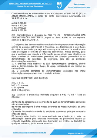 www.estrategiaconcursos.com.br
Página 15 de 25
SIMULADO – EXAME DE SUFICIÊNCIA/CFC 2017.2
EQUIPE ESTRATÉGIA CONCURSOS
INSTAGRAM
@CONTABILIDADEFACILITADA
Considerando-se as informações acima e o disposto na NBC TG 27 (R3) –
ATIVO IMOBILIZADO, o saldo da conta Depreciação Acumulada, em
31.9.2016, é de:
a) R$ 2.250,00
b) R$ 2.500,00
c) R$ 3.000,00
d) R$ 3.250,00
28) Considerando o disposto na NBC TG 26 – APRESENTAÇÃO DAS
DEMONSTRAÇÕES CONTÁBEIS, julgue os itens abaixo e, em seguida,
assinale a opção CORRETA.
I. O objetivo das demonstrações contábeis é o de proporcionar informação
acerca da posição patrimonial e financeira, do desempenho e dos fluxos
de caixa da entidade que seja útil a um grande número de usuários em
suas avaliações e tomada de decisões econômicas. Nesse sentido, para
que a entidade que reporta a informação possa atingir esse objetivo, ela
deve priorizar as informações presentes no balanço patrimonial e na
demonstração do resultado do exercício, pois são as principais
demonstrações contábeis.
II. A entidade deve elaborar as suas demonstrações contábeis, exceto
para a demonstração dos fluxos de caixa, utilizando-se do regime de
competência.
III. O conjunto completo de demonstrações contábeis não inclui
informações comparativas com o período anterior.
Está(ão) CORRETO(S) o(s) item(ns):
a) I, II e III.
b) I e II, apenas.
c) II, apenas.
d) II e III, apenas.
29) Assinale a alternativa incorreta segundo a NBC TG 02 – Taxa de
Câmbio:
A) Moeda de apresentação é a moeda na qual as demonstrações contábeis
são apresentadas.
B) Moeda estrangeira é uma moeda diferente da moeda funcional de uma
entidade.
C) Moeda funcional é a moeda do ambiente econômico principal no qual a
entidade opera.
D) Investimento líquido em uma entidade no exterior é o valor da
participação detida pela entidade investidora no patrimônio líquido da
entidade investida, adicionado (ou diminuído) de crédito ou (débito) de
qualquer natureza, junto a essa investida.
 