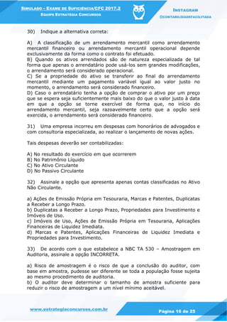 www.estrategiaconcursos.com.br
Página 16 de 25
SIMULADO – EXAME DE SUFICIÊNCIA/CFC 2017.2
EQUIPE ESTRATÉGIA CONCURSOS
INSTAGRAM
@CONTABILIDADEFACILITADA
30) Indique a alternativa correta:
A) A classificação de um arrendamento mercantil como arrendamento
mercantil financeiro ou arrendamento mercantil operacional depende
exclusivamente da forma como o contrato foi efetuado.
B) Quando os ativos arrendados são de natureza especializada de tal
forma que apenas o arrendatário pode usá-los sem grandes modificações,
o arrendamento será considerado operacional.
C) Se a propriedade do ativo se transferir ao final do arrendamento
mercantil mediante um pagamento variável igual ao valor justo no
momento, o arrendamento será considerado financeiro.
D) Caso o arrendatário tenha a opção de comprar o ativo por um preço
que se espera seja suficientemente mais baixo do que o valor justo à data
em que a opção se torne exercível de forma que, no início do
arrendamento mercantil, seja razoavelmente certo que a opção será
exercida, o arrendamento será considerado financeiro.
31) Uma empresa incorreu em despesas com honorários de advogados e
com consultoria especializada, ao realizar o lançamento de novas ações.
Tais despesas deverão ser contabilizadas:
A) No resultado do exercício em que ocorrerem
B) No Patrimônio Líquido
C) No Ativo Circulante
D) No Passivo Circulante
32) Assinale a opção que apresenta apenas contas classificadas no Ativo
Não Circulante.
a) Ações de Emissão Própria em Tesouraria, Marcas e Patentes, Duplicatas
a Receber a Longo Prazo.
b) Duplicatas a Receber a Longo Prazo, Propriedades para Investimento e
Imóveis de Uso.
c) Imóveis de Uso, Ações de Emissão Própria em Tesouraria, Aplicações
Financeiras de Liquidez Imediata.
d) Marcas e Patentes, Aplicações Financeiras de Liquidez Imediata e
Propriedades para Investimento.
33) De acordo com o que estabelece a NBC TA 530 – Amostragem em
Auditoria, assinale a opção INCORRETA.
a) Risco de amostragem é o risco de que a conclusão do auditor, com
base em amostra, pudesse ser diferente se toda a população fosse sujeita
ao mesmo procedimento de auditoria.
b) O auditor deve determinar o tamanho de amostra suficiente para
reduzir o risco de amostragem a um nível mínimo aceitável.
 