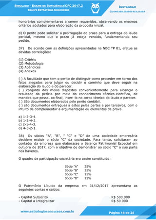 www.estrategiaconcursos.com.br
Página 18 de 25
SIMULADO – EXAME DE SUFICIÊNCIA/CFC 2017.2
EQUIPE ESTRATÉGIA CONCURSOS
INSTAGRAM
@CONTABILIDADEFACILITADA
honorários complementares a serem requeridos, observando os mesmos
critérios adotados para elaboração da proposta inicial.
d) O perito pode solicitar a prorrogação do prazo para a entrega do laudo
pericial, mesmo que o prazo já esteja vencido, fundamentando seu
pedido.
37) De acordo com as definições apresentadas na NBC TP 01, efetue as
devidas correlações:
(1) Critério
(2) Metodologia
(3) Apêndices
(4) Anexos
( ) A faculdade que tem o perito de distinguir como proceder em torno dos
fatos alegados para julgar ou decidir o caminho que deve seguir na
elaboração do laudo e do parecer.
( ) conjunto dos meios dispostos convenientemente para alcançar o
resultado da perícia por meio do conhecimento técnico-científico, de
maneira que possa, ao final, inseri-lo no corpo técnico do laudo e parecer.
( ) São documentos elaborados pelo perito contábil.
( ) são documentos entregues a estes pelas partes e por terceiros, com o
intuito de complementar a argumentação ou elementos de prova.
a) 1-2-3-4.
b) 1-2-4-3.
c) 2-1-4-3.
d) 4-3-2-1.
38) Os sócios “A”, “B”, ” “C” e “D” de uma sociedade empresária
decidem excluir o sócio “C” da sociedade. Para tanto, solicitaram ao
contador da empresa que elaborasse o Balanço Patrimonial Especial em
outubro de 2017, com o objetivo de demonstrar ao sócio “C” a sua parte
nos haveres.
O quadro de participação societária era assim constituído:
Sócio "A" 25%
Sócio "B" 25%
Sócio "C" 25%
Sócio "D" 25%
O Patrimônio Líquido da empresa em 31/12/2017 apresentava as
seguintes contas e saldos:
- Capital Subscrito R$ 500.000
- Capital a Integralizar R$ 50.000
 
