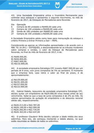 www.estrategiaconcursos.com.br
Página 21 de 25
SIMULADO – EXAME DE SUFICIÊNCIA/CFC 2017.2
EQUIPE ESTRATÉGIA CONCURSOS
INSTAGRAM
@CONTABILIDADEFACILITADA
43) Uma Sociedade Empresária utiliza o Inventário Permanente para
controlar seus estoques e apresentou o seguinte movimento, no mês de
fevereiro de 2017, de Estoques de Mercadorias para Revenda:
Dia Operação
6 Compra de 80 unidades a R$400,00 cada uma
13 Compra de 140 unidades a R$440,00 cada uma
20 Venda de 180 unidades por R$800,00 cada uma
27 Compra de 100 unidades a R$500,00 cada uma
A Sociedade Empresária adota como base para mensuração do estoque o
critério Primeiro a Entrar Primeiro a Sair – PEPS.
Considerando-se apenas as informações apresentadas e de acordo com a
NBC TG 16 (R1) – ESTOQUES, e desconsiderando-se os tributos incidentes
sobre compras e vendas, o valor do Estoque de Mercadorias para
Revenda, no final do mês de fevereiro de 2017, é de:
A) R$48.000,00.
B) R$56.800,00.
C) R$67.600,00.
D) R$132.800,00.
44) A sociedade empresária Estratégia CFC investiu R$87.500,00 por um
período de 8 anos, com juros compostos de 5% ao semestre. O montante
que a empresa terá, caso retire o valor ao final do prazo, é de
aproximadamente:
a) R$129.000,00
b) R$191.000,00
c) R$157.000,00
d) R$122.000,00
45) Gabriel Rabelo, tesoureiro da sociedade empresária Estratégia CFC,
decidiu quitar um empréstimo de R$29.000,00 cinco meses antes do seu
vencimento. Sabe-se que a taxa de juros compostos é de 2% ao mês. Os
valores aproximados de quitação do empréstimo e do desconto racional
obtido são, respectivamente:
a) R$26.213,00 e R$2.787,00
b) R$26.100,00 e R$2.900,00
c) R$26.266,00 e R$2.734,00
d) R$26.363,00 e R$2.637,00
46) O professor Claudenir Brito decidiu calcular a idade média dos seus
sobrinhos. Para isto, ele começou montando a tabela abaixo, na qual
estão resumidas as idades de todos os sobrinhos:
 