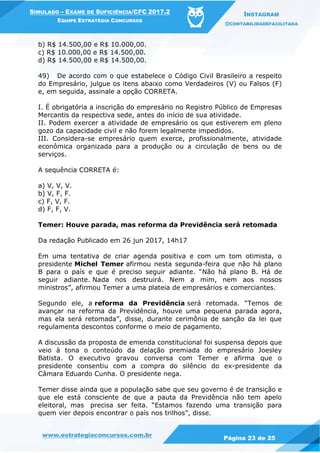 www.estrategiaconcursos.com.br
Página 23 de 25
SIMULADO – EXAME DE SUFICIÊNCIA/CFC 2017.2
EQUIPE ESTRATÉGIA CONCURSOS
INSTAGRAM
@CONTABILIDADEFACILITADA
b) R$ 14.500,00 e R$ 10.000,00.
c) R$ 10.000,00 e R$ 14.500,00.
d) R$ 14.500,00 e R$ 14.500,00.
49) De acordo com o que estabelece o Código Civil Brasileiro a respeito
do Empresário, julgue os itens abaixo como Verdadeiros (V) ou Falsos (F)
e, em seguida, assinale a opção CORRETA.
I. É obrigatória a inscrição do empresário no Registro Público de Empresas
Mercantis da respectiva sede, antes do início de sua atividade.
II. Podem exercer a atividade de empresário os que estiverem em pleno
gozo da capacidade civil e não forem legalmente impedidos.
III. Considera-se empresário quem exerce, profissionalmente, atividade
econômica organizada para a produção ou a circulação de bens ou de
serviços.
A sequência CORRETA é:
a) V, V, V.
b) V, F, F.
c) F, V, F.
d) F, F, V.
Temer: Houve parada, mas reforma da Previdência será retomada
Da redação Publicado em 26 jun 2017, 14h17
Em uma tentativa de criar agenda positiva e com um tom otimista, o
presidente Michel Temer afirmou nesta segunda-feira que não há plano
B para o país e que é preciso seguir adiante. “Não há plano B. Há de
seguir adiante. Nada nos destruirá. Nem a mim, nem aos nossos
ministros”, afirmou Temer a uma plateia de empresários e comerciantes.
Segundo ele, a reforma da Previdência será retomada. “Temos de
avançar na reforma da Previdência, houve uma pequena parada agora,
mas ela será retomada”, disse, durante cerimônia de sanção da lei que
regulamenta descontos conforme o meio de pagamento.
A discussão da proposta de emenda constitucional foi suspensa depois que
veio à tona o conteúdo da delação premiada do empresário Joesley
Batista. O executivo gravou conversa com Temer e afirma que o
presidente consentiu com a compra do silêncio do ex-presidente da
Câmara Eduardo Cunha. O presidente nega.
Temer disse ainda que a população sabe que seu governo é de transição e
que ele está consciente de que a pauta da Previdência não tem apelo
eleitoral, mas precisa ser feita. “Estamos fazendo uma transição para
quem vier depois encontrar o país nos trilhos”, disse.
 