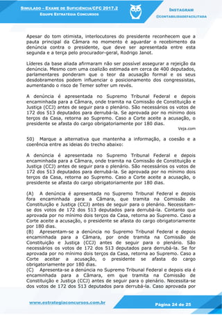 www.estrategiaconcursos.com.br
Página 24 de 25
SIMULADO – EXAME DE SUFICIÊNCIA/CFC 2017.2
EQUIPE ESTRATÉGIA CONCURSOS
INSTAGRAM
@CONTABILIDADEFACILITADA
Apesar do tom otimista, interlocutores do presidente reconhecem que a
pauta principal da Câmara no momento é aguardar o recebimento da
denúncia contra o presidente, que deve ser apresentada entre esta
segunda e a terça pelo procurador-geral, Rodrigo Janot.
Líderes da base aliada afirmaram não ser possível assegurar a rejeição da
denúncia. Mesmo com uma coalizão estimada em cerca de 400 deputados,
parlamentares ponderam que o teor da acusação formal e os seus
desdobramentos podem influenciar o posicionamento dos congressistas,
aumentando o risco de Temer sofrer um revés.
A denúncia é apresentada no Supremo Tribunal Federal e depois
encaminhada para a Câmara, onde tramita na Comissão de Constituição e
Justiça (CCJ) antes de seguir para o plenário. São necessários os votos de
172 dos 513 deputados para derrubá-la. Se aprovada por no mínimo dois
terços da Casa, retorna ao Supremo. Caso a Corte aceite a acusação, o
presidente se afasta do cargo obrigatoriamente por 180 dias.
Veja.com
50) Marque a alternativa que mantenha a informação, a coesão e a
coerência entre as ideias do trecho abaixo:
A denúncia é apresentada no Supremo Tribunal Federal e depois
encaminhada para a Câmara, onde tramita na Comissão de Constituição e
Justiça (CCJ) antes de seguir para o plenário. São necessários os votos de
172 dos 513 deputados para derrubá-la. Se aprovada por no mínimo dois
terços da Casa, retorna ao Supremo. Caso a Corte aceite a acusação, o
presidente se afasta do cargo obrigatoriamente por 180 dias.
(A) A denúncia é apresentada no Supremo Tribunal Federal e depois
fora encaminhada para a Câmara, que tramita na Comissão de
Constituição e Justiça (CCJ) antes de seguir para o plenário. Necessitam-
se dos votos de 172 dos 513 deputados para derrubá-la. Contanto que
aprovada por no mínimo dois terços da Casa, retorna ao Supremo. Caso a
Corte aceite a acusação, o presidente se afasta do cargo obrigatoriamente
por 180 dias.
(B) Apresentam-se a denúncia no Supremo Tribunal Federal e depois
encaminhada para a Câmara, por onde tramita na Comissão de
Constituição e Justiça (CCJ) antes de seguir para o plenário. São
necessários os votos de 172 dos 513 deputados para derrubá-la. Se for
aprovada por no mínimo dois terços da Casa, retorna ao Supremo. Caso a
Corte aceitar a acusação, o presidente se afasta do cargo
obrigatoriamente por 180 dias.
(C) Apresenta-se a denúncia no Supremo Tribunal Federal e depois ela é
encaminhada para a Câmara, em que tramita na Comissão de
Constituição e Justiça (CCJ) antes de seguir para o plenário. Necessita-se
dos votos de 172 dos 513 deputados para derrubá-la. Caso aprovada por
 