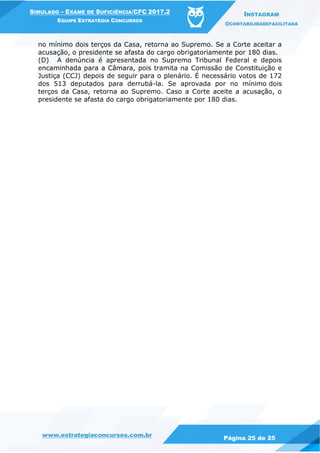 www.estrategiaconcursos.com.br
Página 25 de 25
SIMULADO – EXAME DE SUFICIÊNCIA/CFC 2017.2
EQUIPE ESTRATÉGIA CONCURSOS
INSTAGRAM
@CONTABILIDADEFACILITADA
no mínimo dois terços da Casa, retorna ao Supremo. Se a Corte aceitar a
acusação, o presidente se afasta do cargo obrigatoriamente por 180 dias.
(D) A denúncia é apresentada no Supremo Tribunal Federal e depois
encaminhada para a Câmara, pois tramita na Comissão de Constituição e
Justiça (CCJ) depois de seguir para o plenário. É necessário votos de 172
dos 513 deputados para derrubá-la. Se aprovada por no mínimo dois
terços da Casa, retorna ao Supremo. Caso a Corte aceite a acusação, o
presidente se afasta do cargo obrigatoriamente por 180 dias.
 