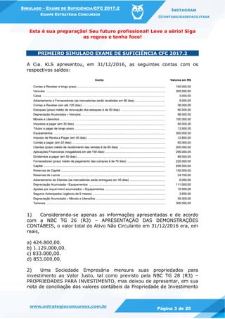 www.estrategiaconcursos.com.br
Página 3 de 25
SIMULADO – EXAME DE SUFICIÊNCIA/CFC 2017.2
EQUIPE ESTRATÉGIA CONCURSOS
INSTAGRAM
@CONTABILIDADEFACILITADA
Esta é sua preparação! Seu futuro profissional! Leve a sério! Siga
as regras e tenha foco!
PRIMEIRO SIMULADO EXAME DE SUFICIÊNCIA CFC 2017.2
A Cia. KLS apresentou, em 31/12/2016, as seguintes contas com os
respectivos saldos:
1) Considerando-se apenas as informações apresentadas e de acordo
com a NBC TG 26 (R3) – APRESENTAÇÃO DAS DEMONSTRAÇÕES
CONTÁBEIS, o valor total do Ativo Não Circulante em 31/12/2016 era, em
reais,
a) 424.800,00.
b) 1.129.000,00.
c) 833.000,00.
d) 853.000,00.
2) Uma Sociedade Empresária mensura suas propriedades para
investimento ao Valor Justo, tal como previsto pela NBC TG 28 (R3) –
PROPRIEDADES PARA INVESTIMENTO, mas deixou de apresentar, em sua
nota de conciliação dos valores contábeis da Propriedade de Investimento
 