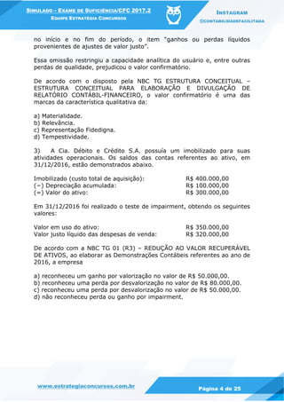 www.estrategiaconcursos.com.br
Página 4 de 25
SIMULADO – EXAME DE SUFICIÊNCIA/CFC 2017.2
EQUIPE ESTRATÉGIA CONCURSOS
INSTAGRAM
@CONTABILIDADEFACILITADA
no início e no fim do período, o item “ganhos ou perdas líquidos
provenientes de ajustes de valor justo”.
Essa omissão restringiu a capacidade analítica do usuário e, entre outras
perdas de qualidade, prejudicou o valor confirmatório.
De acordo com o disposto pela NBC TG ESTRUTURA CONCEITUAL –
ESTRUTURA CONCEITUAL PARA ELABORAÇÃO E DIVULGAÇÃO DE
RELATÓRIO CONTÁBIL-FINANCEIRO, o valor confirmatório é uma das
marcas da característica qualitativa da:
a) Materialidade.
b) Relevância.
c) Representação Fidedigna.
d) Tempestividade.
3) A Cia. Débito e Crédito S.A. possuía um imobilizado para suas
atividades operacionais. Os saldos das contas referentes ao ativo, em
31/12/2016, estão demonstrados abaixo.
Imobilizado (custo total de aquisição): R$ 400.000,00
(−) Depreciação acumulada: R$ 100.000,00
(=) Valor do ativo: R$ 300.000,00
Em 31/12/2016 foi realizado o teste de impairment, obtendo os seguintes
valores:
Valor em uso do ativo: R$ 350.000,00
Valor justo líquido das despesas de venda: R$ 320.000,00
De acordo com a NBC TG 01 (R3) – REDUÇÃO AO VALOR RECUPERÁVEL
DE ATIVOS, ao elaborar as Demonstrações Contábeis referentes ao ano de
2016, a empresa
a) reconheceu um ganho por valorização no valor de R$ 50.000,00.
b) reconheceu uma perda por desvalorização no valor de R$ 80.000,00.
c) reconheceu uma perda por desvalorização no valor de R$ 50.000,00.
d) não reconheceu perda ou ganho por impairment.
 