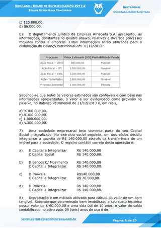 www.estrategiaconcursos.com.br
Página 6 de 25
SIMULADO – EXAME DE SUFICIÊNCIA/CFC 2017.2
EQUIPE ESTRATÉGIA CONCURSOS
INSTAGRAM
@CONTABILIDADEFACILITADA
c) 120.000,00.
d) 86.000,00.
6) O departamento jurídico da Empresa Arriscada S.A. apresentou as
informações, constantes no quadro abaixo, relativas a diversos processos
movidos contra a empresa. Estas informações serão utilizadas para a
elaboração do Balanço Patrimonial em 31/12/2013:
Sabendo-se que todos os valores estimados são confiáveis e com base nas
informações apresentadas, o valor a ser evidenciado como provisão no
passivo, no Balanço Patrimonial de 31/12/2013 é, em reais,
a) 9.300.000,00.
b) 8.300.000,00.
c) 1.000.000,00.
d) 4.300.000,00.
7) Uma sociedade empresarial teve somente parte do seu Capital
Social integralizado. No exercício social seguinte, um dos sócios decidiu
integralizar a quantia de R$ 140.000,00 através da transferência de um
imóvel para a sociedade. O registro contábil correto desta operação é:
a) D Capital a Integralizar R$ 140.000,00
C Capital Social R$ 140.000,00.
b) D Bancos C/ Movimento R$ 140.000,00
C Capital a Integralizar R$ 140.000,00.
c) D Imóveis R$140.000,00
C Capital a Integralizar R$ 70.000,00.
d) D Imóveis R$ 140.000,00
C Capital a Integralizar R$ 140.000,00.
8) Depreciação é um método utilizado para cálculo do valor de um bem
tangível. Sabendo que determinado bem imobilizado a seu custo histórico
possui valor de $ 60.000,00 e uma vida útil de 10 anos, o valor do saldo
contabilizado no ativo após 06 (seis) anos de uso é de:
 