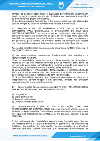 www.estrategiaconcursos.com.br
Página 8 de 25
SIMULADO – EXAME DE SUFICIÊNCIA/CFC 2017.2
EQUIPE ESTRATÉGIA CONCURSOS
INSTAGRAM
@CONTABILIDADEFACILITADA
tomada de decisões econômicas e avaliações por parte dos usuários em
geral, tendo o propósito de atender finalidade ou necessidade específica
de determinados grupos de usuários.
d) As demonstrações financeiras, entre outros objetivos, são elaboradas
para se chegar ao valor da entidade que reporta a informação.
12) Segundo a NBC TG ESTRUTURA CONCEITUAL – ESTRUTURA
CONCEITUAL PARA ELABORAÇÃO E DIVULGAÇÃO DE RELATÓRIO
CONTÁBIL-FINANCEIRO as características qualitativas da informação
contábil-financeira útil identificam os tipos de informação mais úteis para
investidores, credores por empréstimos e outros credores, existentes e
em potencial, para tomada de decisões acerca da entidade que reporta
com base na informação contida nas suas demonstrações financeiras.
Acerca das características qualitativas da informação contábil-financeira, é
INCORRETO afirmar que:
a) As características qualitativas fundamentais são relevância e
representação fidedigna.
b) A comparabilidade, uma das características qualitativas de melhoria,
refere-se ao uso dos mesmos métodos para os mesmos itens, tanto de
um período para outro considerando a mesma entidade que reporta a
informação, quanto para um único período entre entidades.
c) Comparabilidade, verificabilidade, tempestividade e compreensibilidade
são características qualitativas que melhoram a utilidade da informação
que é relevante e que é representada com fidedignidade.
d) A verificabilidade significa que diferentes observadores, cônscios e
independentes, podem chegar a um consenso, embora não cheguem
necessariamente a um completo acordo.
13) São princípios éticos expressos na NBC PG 100 – APLICAÇÃO GERAL
AOS PROFISSIONAIS DA CONTABILIDADE, EXCETO:
a) Integridade
b) Sigilo profissional
c) Respeito profissional
d) Comportamento profissional
14) Considerando-se a NBC PG 100 – APLICAÇÃO GERAL AOS
PROFISSIONAIS DA CONTABILIDADE sobre os princípios éticos, julgue as
atitudes do Profissional da Contabilidade como adequadas ou inadequadas
nas situações hipotéticas apresentadas e, em seguida, assinale a opção
CORRETA.
I. Um profissional da contabilidade recebeu uma demanda para elaborar
um relatório sobre a situação financeira e patrimonial de determinada
entidade. Ao analisar as informações dessa entidade, o profissional
verificou que elas contêm omissões que impactam materialmente as
 