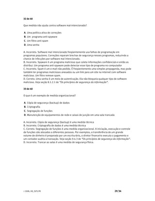 © EXIN, VB_ISFS.PR 29/34
32 de 40
Que medida não ajuda contra software mal-intencionado?
A. Uma política ativa de correções
B. Um programa anti-spyware
C. Um filtro anti-spam
D. Uma senha
A. Incorreto. Software mal intencionado freqüentemente usa falhas de programação em
programas populares. Correções reparam brechas de segurança nesses programas, reduzindo a
chance de infecções por software mal intencionado.
B. Incorreto. Spyware é um programa malicioso que coleta informações confidenciais e então as
distribui. Um programa anti-spyware pode detectar esse tipo de programa no computador
C. Incorreto. Spam é um e-mail não pedido. É freqüentemente uma simples propaganda, mas pode
também ter programas maliciosos anexados ou um link para um site na internet com software
malicioso. Um filtro remove spam.
D. Correto. Uma senha é um meio de autenticação. Ela não bloqueia qualquer tipo de software
malicioso. Veja seção 8.1.2.1 de “Os princípios de segurança da informação”.
33 de 40
O que é um exemplo de medida organizacional?
A. Cópia de segurança (backup) de dados
B. Criptografia
C. Segregação de funções
D. Manutenção de equipamentos de rede e caixas de junção em uma sala trancada
A. Incorreto. Cópia de segurança (backup) é uma medida técnica
B. Incorreto. Criptografia de dados é uma medida técnica
C. Correto. Segregação de funções é uma medida organizacional. A iniciação, execução e controle
de funções são alocados a diferentes pessoas. Por exemplos, a transferência de um grande
volume de dinheiro é preparada por um escriturário, o diretor financeiro executa o pagamento e
um contador audita a transação. Veja seção 9.4.3 de “Os princípios de segurança da informação”.
D. Incorreto. Trancar as salas é uma medida de segurança física.
 