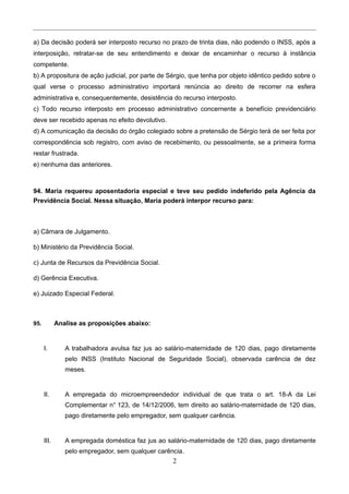 a) Da decisão poderá ser interposto recurso no prazo de trinta dias, não podendo o INSS, após a
interposição, retratar-se de seu entendimento e deixar de encaminhar o recurso à instância
competente.
b) A propositura de ação judicial, por parte de Sérgio, que tenha por objeto idêntico pedido sobre o
qual verse o processo administrativo importará renúncia ao direito de recorrer na esfera
administrativa e, consequentemente, desistência do recurso interposto.
c) Todo recurso interposto em processo administrativo concernente a benefício previdenciário
deve ser recebido apenas no efeito devolutivo.
d) A comunicação da decisão do órgão colegiado sobre a pretensão de Sérgio terá de ser feita por
correspondência sob registro, com aviso de recebimento, ou pessoalmente, se a primeira forma
restar frustrada.
e) nenhuma das anteriores.
94. Maria requereu aposentadoria especial e teve seu pedido indeferido pela Agência da
Previdência Social. Nessa situação, Maria poderá interpor recurso para:
a) Câmara de Julgamento.
b) Ministério da Previdência Social.
c) Junta de Recursos da Previdência Social.
d) Gerência Executiva.
e) Juizado Especial Federal.
95. Analise as proposições abaixo:
I. A trabalhadora avulsa faz jus ao salário-maternidade de 120 dias, pago diretamente
pelo INSS (Instituto Nacional de Seguridade Social), observada carência de dez
meses.
II. A empregada do microempreendedor individual de que trata o art. 18-A da Lei
Complementar n° 123, de 14/12/2006, tem direito ao salário-maternidade de 120 dias,
pago diretamente pelo empregador, sem qualquer carência.
III. A empregada doméstica faz jus ao salário-maternidade de 120 dias, pago diretamente
pelo empregador, sem qualquer carência.
2
 