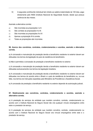 IV. A segurada contribuinte individual tem direito ao salário-maternidade de 120 dias, pago
diretamente pelo INSS (Instituto Nacional de Seguridade Social), desde que possua
carência de dez meses.
Assinale a alternativa correta:
a) São incorretas as proposições I e II.
b) São corretas as proposições II e III.
c) São incorretas as proposições Il e IV.
d) Apenas a proposição III é correta.
e) Todas as proposições são incorretas.
96. Acerca dos convênios, contratos, credenciamentos e acordos, assinale a alternativa
correta.
a) A concessão e manutenção de prestação devida a beneficiário residente no exterior devem ser
efetuadas nos termos da legislação do país de residência do beneficiário.
b) Não é permitida a concessão de prestação a beneficiário residente no exterior.
c) A concessão e manutenção de prestação devida a beneficiário residente no exterior devem ser
efetuadas exclusivamente nos termos da legislação brasileira.
d) A concessão e manutenção de prestação devida a beneficiário residente no exterior devem ser
efetuadas nos termos do acordo entre o Brasil e o país de residência do beneficiário ou, na sua
falta, nos termos de instruções expedidas pelo Ministério da Previdência e Assistência Social.
e) A concessão de prestação a beneficiário residente no exterior depende de autorização judicial.
97. Relativamente aos convênios, contratos, credenciamento e acordos, assinale a
alternativa correta.
a) A prestação de serviços da entidade que mantém convênio, contrato, credenciamento ou
acordo com o Instituto Nacional do Seguro Social não cria qualquer vínculo empregatício entre
este e o prestador de serviço.
b) A prestação de serviços da entidade que mantém convênio, contrato, credenciamento ou
acordo com o Instituto Nacional do Seguro Social cria vínculo empregatício entre este e o
prestador de serviço.
3
 