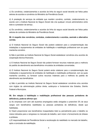c) Os convênios, credenciamentos e acordos da linha do seguro social deverão ser feitos pelos
setores de acordos e convênios do Ministério da Previdência Social.
d) A prestação de serviços da entidade que mantém convênio, contrato, credenciamento ou
acordo com o Instituto Nacional do Seguro Social não cria qualquer vínculo administrativo entre
este e o prestador de serviço.
e) Os convênios, credenciamentos e acordos da linha do seguro social deverão ser feitos pelos
setores de contratos do Ministério da Previdência Social.
98. A respeito dos convênios, contratos, credenciamento e acordos, assinale a alternativa
correta.
a) O Instituto Nacional do Seguro Social não poderá colaborar para a complementação das
instalações e equipamentos de entidades de habilitação e reabilitação profissional com as quais
mantenha convênio.
b) Não é permitido ao Instituto Nacional do Seguro Social estabelecer convênios e/ou acordos de
cooperação técnico-financeira.
c) O Instituto Nacional de Seguro Social não poderá fornecer recursos materiais para a melhoria
do padrão de atendimento aos beneficiários vinculados às entidades conveniadas.
d) O Instituto Nacional do Seguro Social poderá ainda colaborar para a complementação das
instalações e equipamentos de entidades de habilitação e reabilitação profissional, com as quais
mantenha convênio, ou fornecer outros recursos materiais para a melhoria do padrão de
atendimento aos beneficiários.
e) Não é permitido ao Instituto Nacional do Seguro Social estabelecer convênios e/ou acordos
com órgãos da administração pública direta, autárquica e fundacional dos Estados, Distrito
Federal e Municípios.
99. Em relação à habilitação e reabilitação profissional das pessoas portadores de
deficiência, pode-se afirmar que:
a) As empresas com cem até duzentos empregados estão obrigados a preencher 2% de seus
cargos com beneficiários reabilitados ou pessoas portadoras de deficiência, desde que
habilitadas.
b) Visam proporcionar aos beneficiários incapacitados total ou parcialmente para o trabalho os
meios indicados para o reingresso no mercado de trabalho, sem incluir o fornecimento de órteses
e próteses.
c) É responsabilidade da Previdência Social a recolocação do reabilitado no mercado de trabalho,
após a conclusão da reabilitação.
4
 