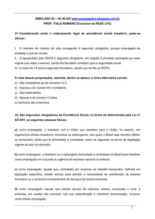 1
SIMULADO 04 – No BLOG www.sejogagalera.blogspot.com.br
PROF. ITALO ROMANO (Exclusivo da REDE LFG)
31. Considerando ainda o ordenamento legal da previdência social brasileira, pode-se
afirmar:
I. O membro de instituto de vida consagrada é segurado obrigatório, porque empregado da
entidade a que se vincula.
II. O aposentado pelo RGPS é segurado obrigatório, em relação à atividade abrangida por esse
regime que voltar a exercer, sendo-lhe facultado contribuir para a seguridade social.
III. O maior de 14 anos é segurado facultativo, desde que se filie ao RGPS.
À vista dessas proposições, assinale, dentre as abaixo, a única alternativa correta:
a) São verdadeiras as de números I e II.
b) Apenas a de número III é verdadeira.
c) São todas falsas.
d) Apenas a de número I é falsa.
e) nenhuma das anteriores.
32. São segurados obrigatórios da Previdência Social, na forma do determinado pela Lei nº
8213/91, as seguintes pessoas físicas:
a) como empregado: o brasileiro civil e militar que trabalhar para a União, no exterior, em
organismos oficiais brasileiros, excluídos os estrangeiros, dos quais o Brasil seja membro efetivo
ou temporário, ainda que lá domiciliado e contratado, salvo se segurado na forma da legislação
vigente do país do domicílio.
b) como empregado: o brasileiro ou o estrangeiro domiciliado e contratado no Brasil para trabalhar
como empregado em sucursal ou agência de empresa nacional no exterior.
c) como empregado: aquele que, contratado por empresa de trabalho temporário, definida em
legislação específica, prestar serviço para atender a necessidade de substituição de pessoal
transitório ou a acréscimo extraordinário de serviços de outras empresas.
d) como empregado: aquele que prestar serviço de natureza urbana, excetuada a rural, à
empresa, em caráter não eventual, sob sua subordinação e mediante remuneração, inclusive
como diretor empregado.
 