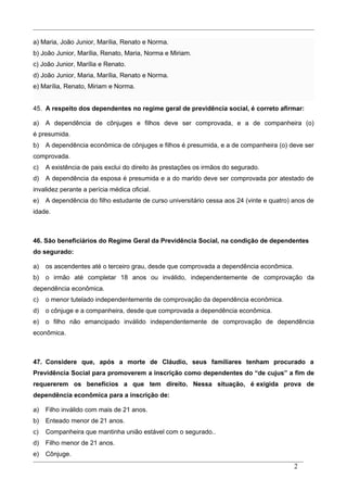 a) Maria, João Junior, Marília, Renato e Norma.
b) João Junior, Marília, Renato, Maria, Norma e Miriam.
c) João Junior, Marília e Renato.
d) João Junior, Maria, Marília, Renato e Norma.
e) Marília, Renato, Miriam e Norma.
45. A respeito dos dependentes no regime geral de previdência social, é correto afirmar:
a) A dependência de cônjuges e filhos deve ser comprovada, e a de companheira (o)
é presumida.
b) A dependência econômica de cônjuges e filhos é presumida, e a de companheira (o) deve ser
comprovada.
c) A existência de pais exclui do direito às prestações os irmãos do segurado.
d) A dependência da esposa é presumida e a do marido deve ser comprovada por atestado de
invalidez perante a perícia médica oficial.
e) A dependência do filho estudante de curso universitário cessa aos 24 (vinte e quatro) anos de
idade.
46. São beneficiários do Regime Geral da Previdência Social, na condição de dependentes
do segurado:
a) os ascendentes até o terceiro grau, desde que comprovada a dependência econômica.
b) o irmão até completar 18 anos ou inválido, independentemente de comprovação da
dependência econômica.
c) o menor tutelado independentemente de comprovação da dependência econômica.
d) o cônjuge e a companheira, desde que comprovada a dependência econômica.
e) o filho não emancipado inválido independentemente de comprovação de dependência
econômica.
47. Considere que, após a morte de Cláudio, seus familiares tenham procurado a
Previdência Social para promoverem a inscrição como dependentes do “de cujus” a fim de
requererem os benefícios a que tem direito. Nessa situação, é exigida prova de
dependência econômica para a inscrição de:
a) Filho inválido com mais de 21 anos.
b) Enteado menor de 21 anos.
c) Companheira que mantinha união estável com o segurado..
d) Filho menor de 21 anos.
e) Cônjuge.
2
 