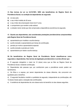 48. Nos termos da Lei no 8.213/1991, NÃO são beneficiários do Regime Geral de
Previdência Social, na condição de dependentes do segurado:
a) os seus pais.
b) o seu irmão inválido de 30 anos.
c) o seu irmão não emancipado menor de 21 anos.
d) o companheiro que mantém união estável.
e) o enteado menor ainda que não comprovada a dependência econômica do segurado.
49. Quanto aos dependentes, são consideradas prestações previdenciárias compreendidas
pelo Regime Geral de Previdência Social:
a) aposentadoria por invalidez e auxílio-doença.
b) auxílio-reclusão e aposentadoria por tempo de contribuição.
c) pensão por morte e aposentadoria especial.
d) auxílio-reclusão e pensão por morte.
e) aposentadoria por idade e auxílio-doença.
50. Os beneficiários do Regime Geral de Previdência Social classificam-se como
segurados e dependentes. Nos termos da legislação previdenciária é correto afirmar que:
a) É segurado obrigatório o maior de 12 (doze) anos que se filiar ao Regime Geral da
Previdência Social, mediante contribuição.
b) Dependentes são pessoas que, por contribuírem para a previdência social, podem ser
beneficiários.
c) Os filhos e a esposa, por serem dependentes da classe diferente, não concorrem em
igualdade para o benefício.
d) O segurado facultativo mantém a qualidade de segurado, independente de contribuições, até
12 (doze) meses após a cessação das contribuições.
e) A existência de dependentes de uma classe exclui do benefício os das classes seguintes.
3
 