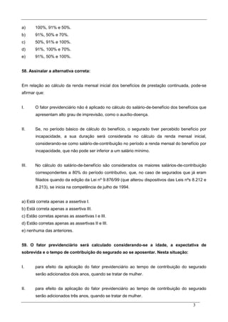 3
a) 100%, 91% e 50%.
b) 91%, 50% e 70%.
c) 50%, 91% e 100%.
d) 91%, 100% e 70%.
e) 91%, 50% e 100%.
58. Assinalar a alternativa correta:
Em relação ao cálculo da renda mensal inicial dos benefícios de prestação continuada, pode-se
afirmar que:
I. O fator previdenciário não é aplicado no cálculo do salário-de-benefício dos benefícios que
apresentam alto grau de imprevisão, como o auxílio-doença.
II. Se, no período básico de cálculo do benefício, o segurado tiver percebido benefício por
incapacidade, a sua duração será considerada no cálculo da renda mensal inicial,
considerando-se como salário-de-contribuição no período a renda mensal do benefício por
incapacidade, que não pode ser inferior a um salário mínimo.
III. No cálculo do salário-de-benefício são considerados os maiores salários-de-contribuição
correspondentes a 80% do período contributivo, que, no caso de segurados que já eram
filiados quando da edição da Lei nº 9.876/99 (que alterou dispositivos das Leis nºs 8.212 e
8.213), se inicia na competência de julho de 1994.
a) Está correta apenas a assertiva I.
b) Está correta apenas a assertiva III.
c) Estão corretas apenas as assertivas I e III.
d) Estão corretas apenas as assertivas II e III.
e) nenhuma das anteriores.
59. O fator previdenciário será calculado considerando-se a idade, a expectativa de
sobrevida e o tempo de contribuição do segurado ao se aposentar. Nesta situação:
I. para efeito da aplicação do fator previdenciário ao tempo de contribuição do segurado
serão adicionados dois anos, quando se tratar de mulher.
II. para efeito da aplicação do fator previdenciário ao tempo de contribuição do segurado
serão adicionados três anos, quando se tratar de mulher.
 