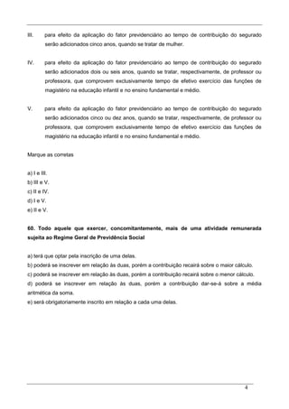 4
III. para efeito da aplicação do fator previdenciário ao tempo de contribuição do segurado
serão adicionados cinco anos, quando se tratar de mulher.
IV. para efeito da aplicação do fator previdenciário ao tempo de contribuição do segurado
serão adicionados dois ou seis anos, quando se tratar, respectivamente, de professor ou
professora, que comprovem exclusivamente tempo de efetivo exercício das funções de
magistério na educação infantil e no ensino fundamental e médio.
V. para efeito da aplicação do fator previdenciário ao tempo de contribuição do segurado
serão adicionados cinco ou dez anos, quando se tratar, respectivamente, de professor ou
professora, que comprovem exclusivamente tempo de efetivo exercício das funções de
magistério na educação infantil e no ensino fundamental e médio.
Marque as corretas
a) I e III.
b) III e V.
c) II e IV.
d) I e V.
e) II e V.
60. Todo aquele que exercer, concomitantemente, mais de uma atividade remunerada
sujeita ao Regime Geral de Previdência Social
a) terá que optar pela inscrição de uma delas.
b) poderá se inscrever em relação às duas, porém a contribuição recairá sobre o maior cálculo.
c) poderá se inscrever em relação às duas, porém a contribuição recairá sobre o menor cálculo.
d) poderá se inscrever em relação às duas, porém a contribuição dar-se-á sobre a média
aritmética da soma.
e) será obrigatoriamente inscrito em relação a cada uma delas.
 