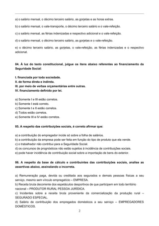a) o salário mensal, o décimo terceiro salário, as gorjetas e as horas extras.
b) o salário mensal, o vale-transporte, o décimo terceiro salário e o vale-refeição.
c) o salário mensal, as férias indenizadas e respectivo adicional e o vale-refeição.
d) o salário mensal, o décimo terceiro salário, as gorjetas e o vale-refeição.
e) o décimo terceiro salário, as gorjetas, o vale-refeição, as férias indenizadas e o respectivo
adicional.
84. À luz do texto constitucional, julgue os itens abaixo referentes ao financiamento da
Seguridade Social:
I. financiada por toda sociedade.
II. de forma direta e indireta.
III. por meio de verbas orçamentárias entre outras.
IV. financiamento definido por lei.
a) Somente I e III estão corretos.
b) Somente I está correto.
c) Somente I e II estão corretos.
d) Todos estão corretos.
e) Somente III e IV estão corretos.
85. A respeito das contribuições sociais, é correto afirmar que:
a) a contribuição do empregador incide só sobre a folha de salários.
b) a contribuição da empresa pode ser feita em função do tipo de produto que ela vende.
c) o trabalhador não contribui para a Seguridade Social.
d) os concursos de prognósticos não estão sujeitos à incidência de contribuições sociais.
e) pode haver incidência de contribuição social sobre a importação de bens do exterior.
86. A respeito da base de cálculo e contribuintes das contribuições sociais, analise as
assertivas abaixo, assinalando a incorreta.
a) Remuneração paga, devida ou creditada aos segurados e demais pessoas físicas a seu
serviço, mesmo sem vínculo empregatício – EMPRESA.
b) Receita bruta decorrente dos espetáculos desportivos de que participem em todo território
nacional – PRODUTOR RURAL PESSOA JURÍDICA.
c) Incidentes sobre a receita bruta proveniente da comercialização da produção rural –
SEGURADO ESPECIAL.
d) Salário de contribuição dos empregados domésticos a seu serviço – EMPREGADORES
DOMÉSTICOS.
2
 