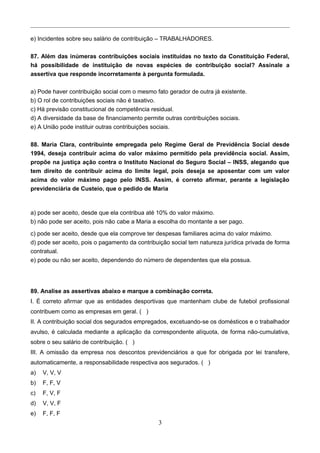 e) Incidentes sobre seu salário de contribuição – TRABALHADORES.
87. Além das inúmeras contribuições sociais instituídas no texto da Constituição Federal,
há possibilidade de instituição de novas espécies de contribuição social? Assinale a
assertiva que responde incorretamente à pergunta formulada.
a) Pode haver contribuição social com o mesmo fato gerador de outra já existente.
b) O rol de contribuições sociais não é taxativo.
c) Há previsão constitucional de competência residual.
d) A diversidade da base de financiamento permite outras contribuições sociais.
e) A União pode instituir outras contribuições sociais.
88. Maria Clara, contribuinte empregada pelo Regime Geral de Previdência Social desde
1994, deseja contribuir acima do valor máximo permitido pela previdência social. Assim,
propõe na justiça ação contra o Instituto Nacional do Seguro Social – INSS, alegando que
tem direito de contribuir acima do limite legal, pois deseja se aposentar com um valor
acima do valor máximo pago pelo INSS. Assim, é correto afirmar, perante a legislação
previdenciária de Custeio, que o pedido de Maria
a) pode ser aceito, desde que ela contribua até 10% do valor máximo.
b) não pode ser aceito, pois não cabe a Maria a escolha do montante a ser pago.
c) pode ser aceito, desde que ela comprove ter despesas familiares acima do valor máximo.
d) pode ser aceito, pois o pagamento da contribuição social tem natureza jurídica privada de forma
contratual.
e) pode ou não ser aceito, dependendo do número de dependentes que ela possua.
89. Analise as assertivas abaixo e marque a combinação correta.
I. É correto afirmar que as entidades desportivas que mantenham clube de futebol profissional
contribuem como as empresas em geral. ( )
II. A contribuição social dos segurados empregados, excetuando-se os domésticos e o trabalhador
avulso, é calculada mediante a aplicação da correspondente alíquota, de forma não-cumulativa,
sobre o seu salário de contribuição. ( )
III. A omissão da empresa nos descontos previdenciários a que for obrigada por lei transfere,
automaticamente, a responsabilidade respectiva aos segurados. ( )
a) V, V, V
b) F, F, V
c) F, V, F
d) V, V, F
e) F, F, F
3
 