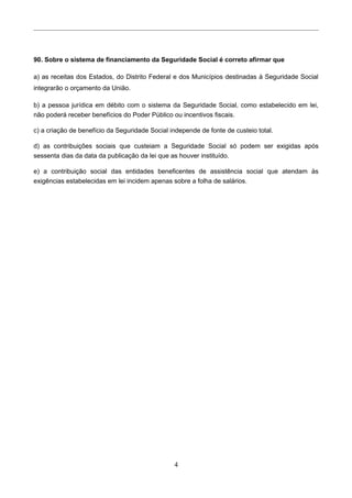 90. Sobre o sistema de financiamento da Seguridade Social é correto afirmar que
a) as receitas dos Estados, do Distrito Federal e dos Municípios destinadas à Seguridade Social
integrarão o orçamento da União.
b) a pessoa jurídica em débito com o sistema da Seguridade Social, como estabelecido em lei,
não poderá receber benefícios do Poder Público ou incentivos fiscais.
c) a criação de benefício da Seguridade Social independe de fonte de custeio total.
d) as contribuições sociais que custeiam a Seguridade Social só podem ser exigidas após
sessenta dias da data da publicação da lei que as houver instituído.
e) a contribuição social das entidades beneficentes de assistência social que atendam às
exigências estabelecidas em lei incidem apenas sobre a folha de salários.
4
 