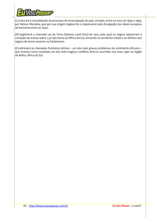(C) marcará a consolidação do processo de emancipação do país, iniciado, entre os anos de 1994 e 1999,
por Nelson Mandela, que por sua origem inglesa foi o responsável pela divulgação dos ideais europeus
de harmonia entre as raças.
(D) legitimará a chamada Lei da Terra (Natives Land Acts) de 1913, pela qual os negros adquiriram a
condição de acesso sobre 7,5% das terras da África do Sul, incluindo os territórios tribais e os direitos dos
negros de terem assento no Parlamento.
(E) eliminará as chamadas fronteiras étnicas − um dos mais graves problemas do continente africano –
que tiveram como resultado um dos mais trágicos conflitos étnicos ocorridos nos anos 1990 na região
de Biafra, África do Sul.

10 http://www.euvoupassar.com.br

Eu Vou Passar – e você?

 