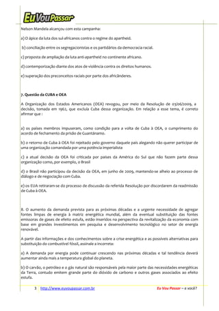 Nelson Mandela alcançou com esta campanha:
a) O ápice da luta dos sul-africanos contra o regime do apartheid.
b) conciliação entre os segregacionistas e os partidários da democracia racial.
c) proposta de ampliação da luta anti-apartheid no continente africano.
d) contemporização diante dos atos de violência contra os direitos humanos.
e) superação dos preconceitos raciais por parte dos africânderes.

7. Questão da CUBA e OEA
A Organização dos Estados Americanos (OEA) revogou, por meio da Resolução de 03/06/2009, a
decisão, tomada em 1962, que excluía Cuba dessa organização. Em relação a esse tema, é correto
afirmar que :
a) os países membros impuseram, como condição para a volta de Cuba à OEA, o cumprimento do
acordo de fechamento da prisão de Guantánamo.
b) o retorno de Cuba à OEA foi rejeitado pelo governo daquele país alegando não querer participar de
uma organização comandada por uma potência imperialista
c) a atual decisão da OEA foi criticada por países da América do Sul que não fazem parte dessa
organização como, por exemplo, o Brasil
d) o Brasil não participou da decisão da OEA, em junho de 2009, mantendo-se alheio ao processo de
diálogo e de negociação com Cuba.
e) os EUA retiraram-se do processo de discussão da referida Resolução por discordarem da readmissão
de Cuba à OEA.

8. O aumento da demanda prevista para as próximas décadas e a urgente necessidade de agregar
fontes limpas de energia à matriz energética mundial, além da eventual substituição das fontes
emissoras de gases de efeito estufa, estão inseridos na perspectiva da revitalização da economia com
base em grandes investimentos em pesquisa e desenvolvimento tecnológico no setor de energia
renovável.
A partir das informações e dos conhecimentos sobre a crise energética e as possíveis alternativas para
substituição do combustível fóssil, assinale a incorreta:
a) A demanda por energia pode continuar crescendo nas próximas décadas e tal tendência deverá
aumentar ainda mais a temperatura global do planeta.
b) O carvão, o petróleo e o gás natural são responsáveis pela maior parte das necessidades energéticas
da Terra, contudo emitem grande parte do dióxido de carbono e outros gases associados ao efeito
estufa.
3 http://www.euvoupassar.com.br

Eu Vou Passar – e você?

 