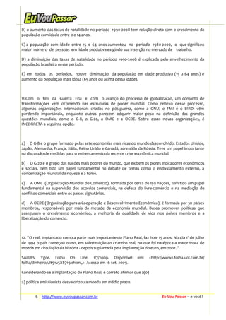 B) o aumento das taxas de natalidade no período 1990-2008 tem relação direta com o crescimento da
população com idade entre 0 e 14 anos.
C) a população com idade entre 15 e 64 anos aumentou no período 1980-2000, o que significou
maior número de pessoas em idade produtiva exigindo sua inserção no mercado de trabalho.
D) a diminuição das taxas de natalidade no período 1990-2008 é explicada pelo envelhecimento da
população brasileira nesse período.
E) em todos os períodos, houve diminuição da população em idade produtiva (15 a 64 anos) e
aumento da população mais idosa (65 anos ou acima dessa idade).

11.Com o fim da Guerra Fria e com o avanço do processo de globalização, um conjunto de
transformações vem ocorrendo nas estruturas de poder mundial. Como reflexo desse processo,
algumas organizações internacionais criadas no pós-guerra, como a ONU, o FMI e o BIRD, vêm
perdendo importância, enquanto outras parecem adquirir maior peso na definição das grandes
questões mundiais, como o G-8, o G-20, a OMC e a OCDE. Sobre essas novas organizações, é
INCORRETA a seguinte opção.

a) O G-8 é o grupo formado pelas sete economias mais ricas do mundo desenvolvido: Estados Unidos,
Japão, Alemanha, França, Itália, Reino Unido e Canadá, acrescido da Rússia. Teve um papel importante
na discussão de medidas para o enfrentamento da recente crise econômica mundial.
b) O G-20 é o grupo das nações mais pobres do mundo, que exibem os piores indicadores econômicos
e sociais. Tem tido um papel fundamental no debate de temas como o endividamento externo, a
concentração mundial da riqueza e a fome.
c) A OMC (Organização Mundial do Comércio), formada por cerca de 150 nações, tem tido um papel
fundamental na supervisão dos acordos comerciais, na defesa do livre-comércio e na mediação de
conflitos comerciais entre os países signatários.
d) A OCDE (Organização para a Cooperação e Desenvolvimento Econômico), é formada por 30 países
membros, responsáveis por mais da metade da economia mundial. Busca promover políticas que
assegurem o crescimento econômico, a melhoria da qualidade de vida nos países membros e a
liberalização do comércio.

12. “O real, implantado como a parte mais importante do Plano Real, faz hoje 15 anos. No dia 1º de julho
de 1994 o país começou o uso, em substituição ao cruzeiro real, no que foi na época a maior troca de
moeda em circulação da história - depois suplantada pela implantação do euro, em 2002.”
SALLES, Ygor. Folha On Line, 1/7/2009. Disponível
folha/dinheiro/ult91u588719.shtml,>. Acesso em 16 set. 2009.

em:

<http://www1.folha.uol.com.br/

Considerando-se a implantação do Plano Real, é correto afirmar que a(o)
a) política emissionista desvalorizou a moeda em médio prazo.
6 http://www.euvoupassar.com.br

Eu Vou Passar – e você?

 