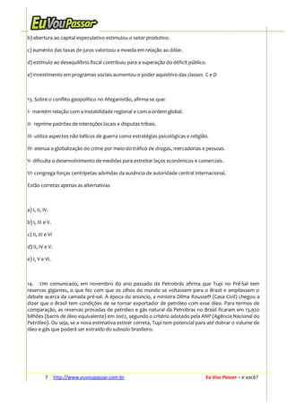 b) abertura ao capital especulativo estimulou o setor produtivo.
c) aumento das taxas de juros valorizou a moeda em relação ao dólar.
d) estímulo ao desequilíbrio fiscal contribuiu para a superação do déficit público.
e) investimento em programas sociais aumentou o poder aquisitivo das classes C e D

13. Sobre o conflito geopolítico no Afeganistão, afirma-se que:
I- mantém relação com a instabilidade regional e com a ordem global.
II- reprime padrões de interações locais e disputas tribais.
III- utiliza aspectos não bélicos de guerra como estratégias psicológicas e religião.
IV- atenua a globalização do crime por meio do tráfico de drogas, mercadorias e pessoas.
V- dificulta o desenvolvimento de medidas para estreitar laços econômicos e comerciais.
VI- congrega forças centrípetas advindas da ausência de autoridade central internacional.
Estão corretas apenas as alternativas

a) I, II, IV.
b) I, III e V.
c) II, III e VI
d) II, IV e V.
e) I, V e VI.

14. Um comunicado, em novembro do ano passado da Petrobrás afirma que Tupi no Pré-Sal tem
reservas gigantes, o que fez com que os olhos do mundo se voltassem para o Brasil e ampliassem o
debate acerca da camada pré-sal. À época do anúncio, a ministra Dilma Rousseff (Casa Civil) chegou a
dizer que o Brasil tem condições de se tornar exportador de petróleo com esse óleo. Para termos de
comparação, as reservas provadas de petróleo e gás natural da Petrobras no Brasil ficaram em 13,920
bilhões (barris de óleo equivalente) em 2007, segundo o critério adotado pela ANP (Agência Nacional do
Petróleo). Ou seja, se a nova estimativa estiver correta, Tupi tem potencial para até dobrar o volume de
óleo e gás que poderá ser extraído do subsolo brasileiro.

7 http://www.euvoupassar.com.br

Eu Vou Passar – e você?

 