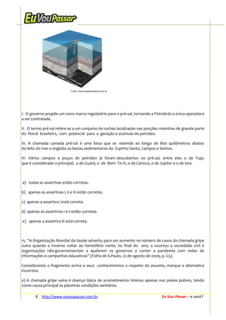 I. O governo propõe um novo marco regulatório para o pré-sal, tornando a Petrobrás a única operadora
a ser contratada.
II. O termo pré-sal refere-se a um conjunto de rochas localizadas nas porções marinhas de grande parte
do litoral brasileiro, com potencial para a geração e acúmulo de petróleo.
III. A chamada camada pré-sal é uma faixa que se estende ao longo de 800 quilômetros abaixo
do leito do mar e engloba as bacias sedimentares do Espírito Santo, Campos e Santos.
IV. Vários campos e poços de petróleo já foram descobertos no pré-sal, entre eles o de Tupi,
que é considerado o principal, o de Guará, o de Bem- Te-Vi, o de Carioca, o de Júpiter e o de Iara.

a) todas as assertivas estão corretas.
b) apenas as assertivas i, ii e iii estão corretas.
c) apenas a assertiva i está correta.
d) apenas as assertivas i e ii estão corretas.
e) apenas a assertiva iii está correta.

15. “A Organização Mundial da Saúde advertiu para um aumento no número de casos da chamada gripe
suína quando o inverno voltar ao hemisfério norte, no final do ano, e exortou a sociedade civil e
organizações não-governamentais a ajudarem os governos a conter a pandemia com redes de
informações e campanhas educativas” (Folha de S.Paulo, 22 de agosto de 2009, p. C5).
Considerando o fragmento acima e seus conhecimentos a respeito do assunto, marque a alternativa
incorreta:
a) A chamada gripe suína é doença típica de acometimento intenso apenas nos países pobres, tendo
como causa principal as péssimas condições sanitárias.
8 http://www.euvoupassar.com.br

Eu Vou Passar – e você?

 