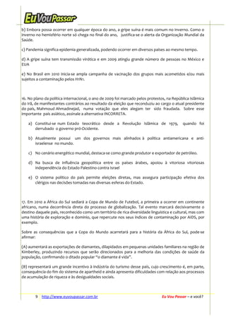b) Embora possa ocorrer em qualquer época do ano, a gripe suína é mais comum no inverno. Como o
inverno no hemisfério norte só chega no final do ano, justifica-se o alerta da Organização Mundial da
Saúde.
c) Pandemia significa epidemia generalizada, podendo ocorrer em diversos países ao mesmo tempo.
d) A gripe suína tem transmissão virótica e em 2009 atingiu grande número de pessoas no México e
EUA
e) No Brasil em 2010 inicia-se ampla campanha de vacinação dos grupos mais acometidos e/ou mais
sujeitos a contaminação pelos H1N1.

16. No plano da política internacional, o ano de 2009 foi marcado pelos protestos, na República Islâmica
do Irã, de manifestantes contrários ao resultado da eleição que reconduziu ao cargo o atual presidente
do país, Mahmoud Ahmadinejad, numa votação que eles alegam ter sido fraudada. Sobre esse
importante país asiático, assinale a alternativa INCORRETA.
a) Constitui-se num Estado teocrático desde a Revolução Islâmica de 1979,
derrubado o governo pró-Ocidente.

quando foi

b) Atualmente possui um dos governos mais alinhados à política antiamericana e antiisraelense no mundo.
c) No cenário energético mundial, destaca-se como grande produtor e exportador de petróleo.
d) Na busca de influência geopolítica entre os países árabes, apoiou à vitoriosa vitoriosas
independência do Estado Palestino contra Israel
e) O sistema político do país permite eleições diretas, mas assegura participação efetiva dos
clérigos nas decisões tomadas nas diversas esferas do Estado.

17. Em 2010 a África do Sul sediará a Copa de Mundo de Futebol, a primeira a ocorrer em continente
africano, numa decorrência direta do processo de globalização. Tal evento marcará decisivamente o
destino daquele país, reconhecido como um território de rica diversidade linguística e cultural, mas com
uma história de exploração e domínio, que repercute nos seus índices de contaminação por AIDS, por
exemplo.
Sobre as consequências que a Copa do Mundo acarretará para a história da África do Sul, pode-se
afirmar:
(A) aumentará as exportações de diamantes, dilapidados em pequenas unidades familiares na região de
Kimberley, produzindo recursos que serão direcionados para a melhoria das condições de saúde da
população, confirmando o ditado popular “o diamante é vida”.
(B) representará um grande incentivo à indústria do turismo desse país, cujo crescimento é, em parte,
consequência do fim do sistema de apartheid e ainda apresenta dificuldades com relação aos processos
de acumulação de riqueza e às desigualdades sociais.

9 http://www.euvoupassar.com.br

Eu Vou Passar – e você?

 