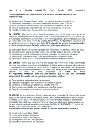 que é a filosofia antiga? São Paulo: Loyola, 2010 (adaptado).
O texto apresenta uma característica dos sofistas, mestres da oratória que
defendiam a(o)
a) ideia do bem, demonstrado na mente com base na teoria da reminiscência.
b) relativismo, evidenciado na convencionalidade das instituições políticas.
c) ética, aprimorada pela educação de cada indivíduo com base na virtude.
d) ciência, comprovada empiricamente por meio de conceitos universais.
e) religião, revelada pelos mandamentos das leis divinas.
04. (ENEM) Mas, sendo minha intenção escrever algo de útil para quem por tal se
interesse, pareceu-me mais conveniente ir em busca da verdade extraída dos fatos e não
à imaginação dos mesmos, pois muitos conceberam repúblicas e principados jamais vistos
ou conhecidos como tendo realmente existido. MAQUIAVEL, N. O príncipe. Disponível em:
www.culturabrasil.pro.br. Acesso em: 4 abr. 2013. A partir do texto, é possível perceber
a crítica maquiaveliana à filosofia política de Platão, pois há nesta a
a) elaboração de um ordenamento político com fundamento na bondade infinita de Deus.
b) explicitação dos acontecimentos políticos do período clássico de forma imparcial.
c) utilização da oratória política como meio de convencer os oponentes na ágora.
d) investigação das constituições políticas de Atenas pelo método indutivo.
e) idealização de um mundo político perfeito existente no mundo das ideias.
05. (ENEM) Vemos que toda cidade é uma espécie de comunidade, e toda comunidade
se forma com vistas a algum bem, pois todas as ações de todos os homens são praticadas
com vistas ao que lhe parece um bem; todas as comunidades visam algum bem, é evidente
que a mais importante de todas elas e que inclui todas as outras tem mais que todas este
objetivo e visa ao mais importante de todos os bens.
No fragmento, Aristóteles promove uma reflexão que associa dois elementos
essenciais à discussão sobre a vida em comunidade, a saber:
a) Ética e política, pois conduzem à eudaimonia.
b) Retórica e linguagem, pois cuidam dos discursos na ágora,
c) Metafísica e ontologia, pois tratam da filosofia primeira.
d) Democracia e sociedade, pois se referem a relações sociais.
e) Geração e corrupção, pois abarcam o campo da physis.
06. (ENEM) Tomás de Aquino, filósofo cristão que viveu no século XIII, afirma: a lei é uma
regra ou um preceito relativo às nossas ações. Ora, a norma suprema dos atos humanos
é a razão. Desse modo, em última análise, a lei está submetida à razão; é apenas uma
formulação das exigências racionais. Porém, é mister que ela emane da comunidade, ou
de uma pessoa que legitimamente a representa. GILSON, E.; BOEHNER, P. História da
filosofia cristã. Petrópolis: Vozes, 1991 (adaptado).
No contexto do século XIII, a visão política do filósofo mencionado retoma o
a) pensamento idealista de Platão.
b) conformismo estoico de Sêneca.
c) ensinamento místico de Pitágoras.
d) paradigma de vida feliz de Agostinho.
e) conceito de bem comum de Aristóteles.
 