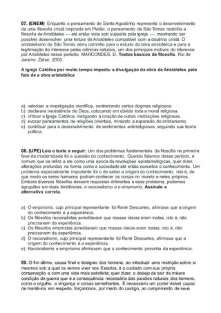 07. (ENEM) Enquanto o pensamento de Santo Agostinho representa o desenvolvimento
de uma filosofia cristã inspirada em Platão, o pensamento de São Tomás reabilita a
filosofia de Aristóteles — até então vista sob suspeita pela Igreja —, mostrando ser
possível desenvolver uma leitura de Aristóteles compatível com a doutrina cristã. O
aristotelismo de São Tomás abriu caminho para o estudo da obra aristotélica e para a
legitimação do interesse pelas ciências naturais, um dos principais motivos do interesse
por Aristóteles nesse período. MARCONDES, D. Textos básicos de filosofia. Rio de
Janeiro: Zahar, 2005.
A Igreja Católica por muito tempo impediu a divulgação da obra de Aristóteles pelo
fato de a obra aristotélica
a) valorizar a investigação científica, contrariando certos dogmas religiosos.
b) declarara inexistência de Deus, colocando em dúvida toda a moral religiosa.
c) criticar a Igreja Católica, instigando a criação de outras instituições religiosas.
d) evocar pensamentos de religiões orientais, minando a expansão do cristianismo.
e) contribuir para o desenvolvimento de sentimentos antirreligiosos, seguindo sua teoria
política.
08. (UPE) Leia o texto a seguir: Um dos problemas fundamentais da filosofia na primeira
fase da modernidade foi a questão do conhecimento. Quando falamos desse período, é
comum que se refira a ele como uma época de revoluções epistemológicas, quer dizer,
alterações profundas na forma como a sociedade até então concebia o conhecimento. Um
problema especialmente importante foi o de saber a origem do conhecimento, isto é, de
que modo os seres humanos podiam conhecer as coisas no mundo e neles próprios.
Embora diversos filósofos dessem respostas diferentes a esse problema, podemos
agrupálos em duas tendências, o racionalismo e o empirismo. Assinale a
alternativa correta.
a) O empirismo, cujo principal representante foi René Descartes, afirmava que a origem
do conhecimento é a experiência.
b) Os filósofos racionalistas acreditavam que nossas ideias eram inatas, isto é, não
precisavam da experiência.
c) Os filósofos empiristas acreditavam que nossas ideias eram inatas, isto é, não
precisavam da experiência.
d) O racionalismo, cujo principal representante foi René Descartes, afirmava que a
origem do conhecimento é a experiência.
e) Racionalismo e empirismo afirmavam que o conhecimento provinha da experiência.
09. O fim último, causa final e desígnio dos homens, ao introduzir uma restrição sobre si
mesmos sob a qual os vemos viver nos Estados, é o cuidado com sua própria
conservação e com uma vida mais satisfeita; quer dizer, o desejo de sair da mísera
condição de guerra que é a consequência necessária das paixões naturais dos homens,
como o orgulho, a vingança e coisas semelhantes. É necessário um poder visível capaz
de mantê-los em respeito, forçandoos, por medo do castigo, ao cumprimento de seus
 