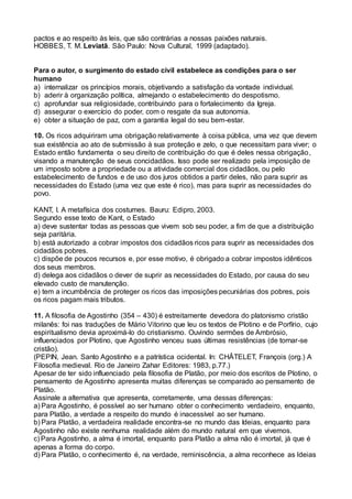 pactos e ao respeito às leis, que são contrárias a nossas paixões naturais.
HOBBES, T. M. Leviatã. São Paulo: Nova Cultural, 1999 (adaptado).
Para o autor, o surgimento do estado civil estabelece as condições para o ser
humano
a) internalizar os princípios morais, objetivando a satisfação da vontade individual.
b) aderir à organização política, almejando o estabelecimento do despotismo.
c) aprofundar sua religiosidade, contribuindo para o fortalecimento da Igreja.
d) assegurar o exercício do poder, com o resgate da sua autonomia.
e) obter a situação de paz, com a garantia legal do seu bem-estar.
10. Os ricos adquiriram uma obrigação relativamente à coisa pública, uma vez que devem
sua existência ao ato de submissão à sua proteção e zelo, o que necessitam para viver; o
Estado então fundamenta o seu direito de contribuição do que é deles nessa obrigação,
visando a manutenção de seus concidadãos. Isso pode ser realizado pela imposição de
um imposto sobre a propriedade ou a atividade comercial dos cidadãos, ou pelo
estabelecimento de fundos e de uso dos juros obtidos a partir deles, não para suprir as
necessidades do Estado (uma vez que este é rico), mas para suprir as necessidades do
povo.
KANT, I. A metafísica dos costumes. Bauru: Edipro, 2003.
Segundo esse texto de Kant, o Estado
a) deve sustentar todas as pessoas que vivem sob seu poder, a fim de que a distribuição
seja paritária.   
b) está autorizado a cobrar impostos dos cidadãos ricos para suprir as necessidades dos
cidadãos pobres.   
c) dispõe de poucos recursos e, por esse motivo, é obrigado a cobrar impostos idênticos
dos seus membros.   
d) delega aos cidadãos o dever de suprir as necessidades do Estado, por causa do seu
elevado custo de manutenção.   
e) tem a incumbência de proteger os ricos das imposições pecuniárias dos pobres, pois
os ricos pagam mais tributos.  
11. A filosofia de Agostinho (354 – 430) é estreitamente devedora do platonismo cristão
milanês: foi nas traduções de Mário Vitorino que leu os textos de Plotino e de Porfírio, cujo
espiritualismo devia aproximá-lo do cristianismo. Ouvindo sermões de Ambrósio,
influenciados por Plotino, que Agostinho venceu suas últimas resistências (de tornar-se
cristão).
(PEPIN, Jean. Santo Agostinho e a patrística ocidental. In: CHÂTELET, François (org.) A
Filosofia medieval. Rio de Janeiro Zahar Editores: 1983, p.77.)
Apesar de ter sido influenciado pela filosofia de Platão, por meio dos escritos de Plotino, o
pensamento de Agostinho apresenta muitas diferenças se comparado ao pensamento de
Platão.
Assinale a alternativa que apresenta, corretamente, uma dessas diferenças:
a) Para Agostinho, é possível ao ser humano obter o conhecimento verdadeiro, enquanto,
para Platão, a verdade a respeito do mundo é inacessível ao ser humano.
b) Para Platão, a verdadeira realidade encontra-se no mundo das Ideias, enquanto para
Agostinho não existe nenhuma realidade além do mundo natural em que vivemos.
c) Para Agostinho, a alma é imortal, enquanto para Platão a alma não é imortal, já que é
apenas a forma do corpo.
d) Para Platão, o conhecimento é, na verdade, reminiscência, a alma reconhece as Ideias
 