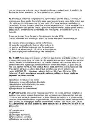que ela contemplou antes de nascer; Agostinho diz que o conhecimento é resultado da
Iluminação divina, a centelha de Deus que existe em cada um.
12. Desde que tenhamos compreendido o significado da palavra “Deus”, sabemos, de
imediato, que Deus existe. Com efeito, essa palavra designa uma coisa de tal ordem que
não podemos conceber nada que lhe seja maior. Ora, o que existe na realidade e no
pensamento é maior do que o que existe apenas no pensamento. Donde se segue que o
objeto designado pela palavra “Deus”, que existe no pensamento, desde que se entenda
essa palavra, também existe na realidade. Por conseguinte, a existência de Deus é
evidente.
Tomás de Aquino. Suma Teológica. Rio de Janeiro: Loyola, 2002.
O texto apresenta uma elaboração teórica de Tomás de Aquino caracterizada por
a) reiterar a ortodoxia religiosa contra os heréticos.
b) sustentar racionalmente doutrina alicerçada na fé.
c) explicar as virtudes teológicas pela demonstração.
d) flexibilizar a interpretação oficial dos textos sagrados.
e) justificar pragmaticamente crença livre de dogmas.
13. (ENEM) Para Maquiavel, quando um homem decide dizer a verdade pondo em risco
a própria integridade física, tal resolução diz respeito apenas a sua pessoa. Mas se esse
mesmo homem é um chefe de Estado, os critérios pessoais não são mais adequados
para decidir sobre ações cujas consequências se tornam tão amplas, já que o prejuízo
não será apenas individual, mas coletivo. Nesse caso, conforme as circunstâncias e os
fins a serem atingidos, pode-se decidir que o melhor para o bem comum seja
mentir. ARANHA, M. L. Maqulavel: a lógica da força. São Paulo: Moderna, 2006
(adaplado) O texto aponta uma inovação na teoria política na época moderna
expressa na distinçăo entre
a)idealidade e efetividade da moral.
b)nulidade e preservabilidade da liberdade.
c)ilegalidade e legitimidade do governante.
d) possibilidade da verdade.
e) subjetividade do conhecimento.
14. (ENEM) Quando analisamos nossos pensamentos ou ideias, por mais complexos e
sublimes que sejam, sempre descobrimos que se resolvem em ideias simples que são
cópias de uma sensação ou sentimento anterior. Mesmo as ideias que, à primeira vista,
parecem mais afastadas dessa origem mostram, a um exame mais atento, ser derivadas
dela. (HUME, D. Investigação sobre o entendimento humano. São Paulo: Abril Cultural,
1973) Depreende-se deste excerto da obra de Hume que o conhecimento tem a sua
gênese na:
a)Convicção inata.
b) apriorística.
c)Elaboração do intelecto.
d)Percepção dos sentidos.
e)Realidade transcendental.
 