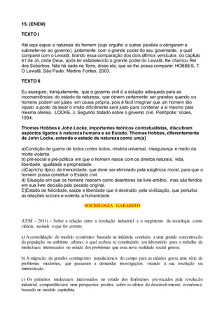 15. (ENEM)
TEXTO I
Até aqui expus a natureza do homem (cujo orgulho e outras paixões o obrigaram a
submeter-se ao governo), juntamente com o grande poder do seu governante, o qual
comparei com o Leviatã, tirando essa comparação dos dois últimos versículos do capítulo
41 de Jó, onde Deus, após ter estabelecido o grande poder do Leviatã, lhe chamou Rei
dos Soberbos. Não há nada na Terra, disse ele, que se lhe possa comparar. HOBBES, T.
O Leviatã. São Paulo: Martins Fontes, 2003.
TEXTO II
Eu asseguro, tranquilamente, que o governo civil é a solução adequada para as
inconveniências do estado de natureza, que devem certamente ser grandes quando os
homens podem ser juízes em causa própria, pois é fácil imaginar que um homem tão
injusto a ponto de lesar o irmão dificilmente será justo para condenar a si mesmo pela
mesma ofensa. LOCKE, J. Segundo tratado sobre o governo civil. Petrópolis: Vozes,
1994.
Thomas Hobbes e John Locke, importantes teóricos contratualistas, discutiram
aspectos ligados à natureza humana e ao Estado. Thomas Hobbes, diferentemente
de John Locke, entende o estado de natureza como um(a)
a)Condição de guerra de todos contra todos, miséria universal, insegurança e medo da
morte violenta.
b) pré-social e pré-política em que o homem nasce com os direitos naturais: vida,
liberdade, igualdade e propriedade.
c)Capricho típico da menoridade, que deve ser eliminado pela exigência moral, para que o
homem possa constituir o Estado civil.
d) Situação em que os homens nascem como detentores de livre-arbítrio, mas são feridos
em sua livre decisão pelo pecado original.
E)Estado de felicidade, saúde e liberdade que é destruído pela civilização, que perturba
as relações sociais e violenta a humanidade.
SOCIOLOGIA GABARITO
(UEM - 2011) - Sobre a relação entre a revolução industrial e o surgimento da sociologia como
ciência, assinale o que for correto.
a) A consolidação do modelo econômico baseado na indústria conduziu a uma grande concentração
da população no ambiente urbano, o qual acabou se constituindo em laboratório para o trabalho de
intelectuais interessados no estudo dos problemas que essa nova realidade social gerava.
b) A migração de grandes contingentes populacionais do campo para as cidades gerou uma série de
problemas modernos, que passaram a demandar investigações visando à sua resolução ou
minimização.
c) Os primeiros intelectuais interessados no estudo dos fenômenos provocados pela revolução
industrial compartilhavam uma perspectiva positiva sobre os efeitos do desenvolvimento econômico
baseado no modelo capitalista.
 
