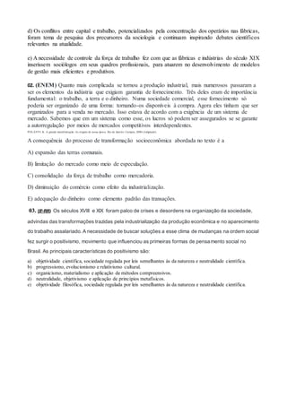 d) Os conflitos entre capital e trabalho, potencializados pela concentração dos operários nas fábricas,
foram tema de pesquisa dos precursores da sociologia e continuam inspirando debates científicos
relevantes na atualidade.
e) A necessidade de controle da força de trabalho fez com que as fábricas e indústrias do século XIX
inserissem sociólogos em seus quadros profissionais, para atuarem no desenvolvimento de modelos
de gestão mais eficientes e produtivos.
02. (ENEM) Quanto mais complicada se tornou a produção industrial, mais numerosos passaram a
ser os elementos da indústria que exigiam garantia de fornecimento. Três deles eram de importância
fundamental: o trabalho, a terra e o dinheiro. Numa sociedade comercial, esse fornecimento só
poderia ser organizado de uma forma: tornando-os disponíveis à compra. Agora eles tinham que ser
organizados para a venda no mercado. Isso estava de acordo com a exigência de um sistema de
mercado. Sabemos que em um sistema como esse, os lucros só podem ser assegurados se se garante
a autorregulação por meios de mercados competitivos interdependentes.
POLANYI, K. A grande transformação: As origens de nossa época. Rio de Janeiro: Campus, 2000 (Adaptado).
A consequência do processo de transformação socioeconômica abordada no texto é a
A) expansão das terras comunais.
B) limitação do mercado como meio de especulação.
C) consolidação da força de trabalho como mercadoria.
D) diminuição do comércio como efeito da industrialização.
E) adequação do dinheiro como elemento padrão das transações.
03. (IF-RR) Os séculos XVIII e XIX foram palco de crises e desordens na organização da sociedade,
advindas das transformações trazidas pela industrialização da produção econômica e no aparecimento
do trabalho assalariado. A necessidade de buscar soluções a esse clima de mudanças na ordem social
fez surgir o positivismo, movimento que influenciou as primeiras formas de pensamento social no
Brasil. As principais características do positivismo são:
a) objetividade científica, sociedade regulada por leis semelhantes às da natureza e neutralidade científica.
b) progressismo, evolucionismo e relativismo cultural.
c) organicismo, materialismo e aplicação de métodos compreensivos.
d) neutralidade, objetivismo e aplicação de princípios metafísicos.
e) objetividade filosófica, sociedade regulada por leis semelhantes às da natureza e neutralidade científica.
 