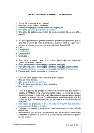 Professor: Murilo Barbosa Salles 5 de maio de 2011 
SIMULADO DE GERENCIAMENTO DE PROJETOS 
1) O que é o processo de um projeto? 
a) A criação de um produto ou serviço. 
b) A elaboração progressiva resultando em um produto. 
c) Uma série de ações que geram um resultado. 
d) Uma série de ações que permitem ao projeto avançar do conceito até o produto. 
2) Há cinco processos de gerenciamento de projetos que permitem que os projetos avancem do início à conclusão. Qual dos itens a seguir não é um dos grupos de processos do gerenciamento de projetos? 
a) Inicio. 
b) Planejamento. 
c) Comunicação. 
d) Encerramento. 
e) Execução 
3) Dos itens a seguir, qual é a ordem lógica dos processos de gerenciamento de projetos? 
a) Início, planejamento, monitoraçào e controle, execução. 
b) Planejamento, início, monitoraçào e controle, execução, encerramento. 
c) Início, planejamento, execução, monitoraçào c controle, encerramento. 
d) Planejamento, início, execução, encerramento. 
4) Qual dos itens a seguir não é um atributo de projeto? 
a) Data de início definida. 
b) Não ter data de término definida. 
c) Criação de um produto, serviço ou resultados. 
d) Requer recursos. 
5) Você é o gerente de projeto da Johnson Keyboards Inc. Sua empresa adotou o PMBOK como uma ferramenta padrão de como os projetos devem funcionar e você está envolvido na construção da padronização de todos os projetos futuros. Considerando-se essa informação, qual é o curso de ação recomendado para os processos e procedimentos no PMBOK? 
a) Nem todos os processos e procedimentos do PMBOK são realmente necessários cm todos os projetos. 
b) Todos os processos e procedimentos devem ser seguidos como definido no PMBOK. 
c) Nem todos os processos e procedimentos são necessários a menos que o PMBOK declare que o processo ou procedimento é um requisito para o tipo de projeto.  