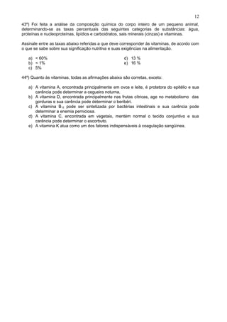 43º) Foi feita a análise da composição química do corpo inteiro de um pequeno animal,
determinando-se as taxas percentuais das seguintes categorias de substâncias: água,
proteínas e nucleoproteínas, lipídios e carboidratos, sais minerais (cinzas) e vitaminas.
Assinale entre as taxas abaixo referidas a que deve corresponder às vitaminas, de acordo com
o que se sabe sobre sua significação nutritiva e suas exigências na alimentação.
a) < 60%
b) < 1%
c) 5%
d) 13 %
e) 16 %
44º) Quanto às vitaminas, todas as afirmações abaixo são corretas, exceto:
a) A vitamina A, encontrada principalmente em ovos e leite, é protetora do epitélio e sua
carência pode determinar a cegueira noturna.
b) A vitamina D, encontrada principalmente nas frutas cítricas, age no metabolismo das
gorduras e sua carência pode determinar o beribéri.
c) A vitamina B12 pode ser sintetizada por bactérias intestinais e sua carência pode
determinar a enemia perniciosa.
d) A vitamina C, encontrada em vegetais, mentém normal o tecido conjuntivo e sua
carência pode determinar o escorbuto.
e) A vitamina K atua como um dos fatores indispensáveis à coagulação sangüínea.
12
 