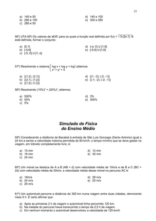 a) 140 e 50
b) 280 e 100
c) 280 e 50
d) 140 e 100
e) 350 e 280
56º) (ITA-SP) Os valores de x€IR, para os quais a função real definida por f(x) = √ 5-|2x-1| -6
está definida, formar o conjunto:
a) [0;1]
b) [-5;6]
c) [-5; 0] U [1; α]
d) (-α; 0) U [1;6]
e) [-5;0] U [1;6]
57º) Resolvendo o sistema log x + log y = log2
,obtemos:
x2
+ y2
= 5
a) {(1;2), (2;1)}
b) {(2;1), (1;2)}
c) {(1;2); (1;2)}
d) {(1; -2); (-2; -1)}
e) {(-1; -2); (-2; -1)}
58º) Resolvendo (10%)2
+ (20%)2
, obtemos:
a) 500%
b) 50%
c) 5%
d) 3%
e) 300%
Simulado de Física
do Ensino Médio
59º) Considerando a distância de Bacabal à entrada de São Luis Gonzaga (Santo Antonio) igual a
24 km e sendo a velocidade máxima permitida de 80 km/h, o tempo mínimo que se deve gastar na
viagem, em trânsito completamente livre, é:
a) 15 min
b) 18 min
c) 24 min
d) 12 min
e) 30 min
60º) Um móvel se desloca de A a B (AB = d) com velocidade média de 10m/s e de B a C (BC =
2d) com velocidade média de 30m/s. a velocidade média desse móvel no percurso AC é:
a) 18m/s
b) 24 m/s
c) 26 m/s
d) 28 m/s
e) 20 m/s
61º) Um automóvel percorre a distância de 300 km numa viagem entre duas cidades, demorando
nisso 5 h. É certo afirmar que:
a) Após as primeiras 2 h de viagem o automóvel tinha percorrido 120 km.
b) Na metade do percurso havia transcorrido o tempo de 2,5 h de viagem.
c) Em nenhum momento o automóvel desenvolveu a velocidade de 120 km/h
15
 